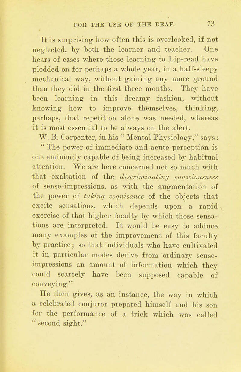 It is surprising how often tliis is overlooked, if not neglected, by both the learner and teacher. One hears of cases AA'here those learning to Lip-read have plodded on for perhaps a whole year, in a half-sleepy mechanical way, without gaining any more ground than they did in the-^first three months. They have been learning in this dreamy fashion, without knowing how to improve themselves, thinking, parhaps, that repetition alone was needed, whereas it is most essential to be always on the alert. W. B. Carpenter, in his  Mental Physiology, says :  The power of immediate and acute perception is one eminently capable of being increased by habitual attention. We are here concerned not so much with that exaltation of the discriminating consciousness of sense-impressions, as with the augmentation of the power of taking cognisance of the objects that excite sensations, which depends upon a rapid exercise of that higher faculty by which those sensa- tions are interpreted. It woiild be easy to adduce many examples of the improvement of this faculty by practice; so that individuals who have cultivated it in particular modes derive from ordinary sense- impressions an amount of information which they could scarcely have been supposed capable of conveying. He then gives, as an instance, the way in which a celebrated conjuror prepared himself and his son for the performance of a trick which was called  second sight.