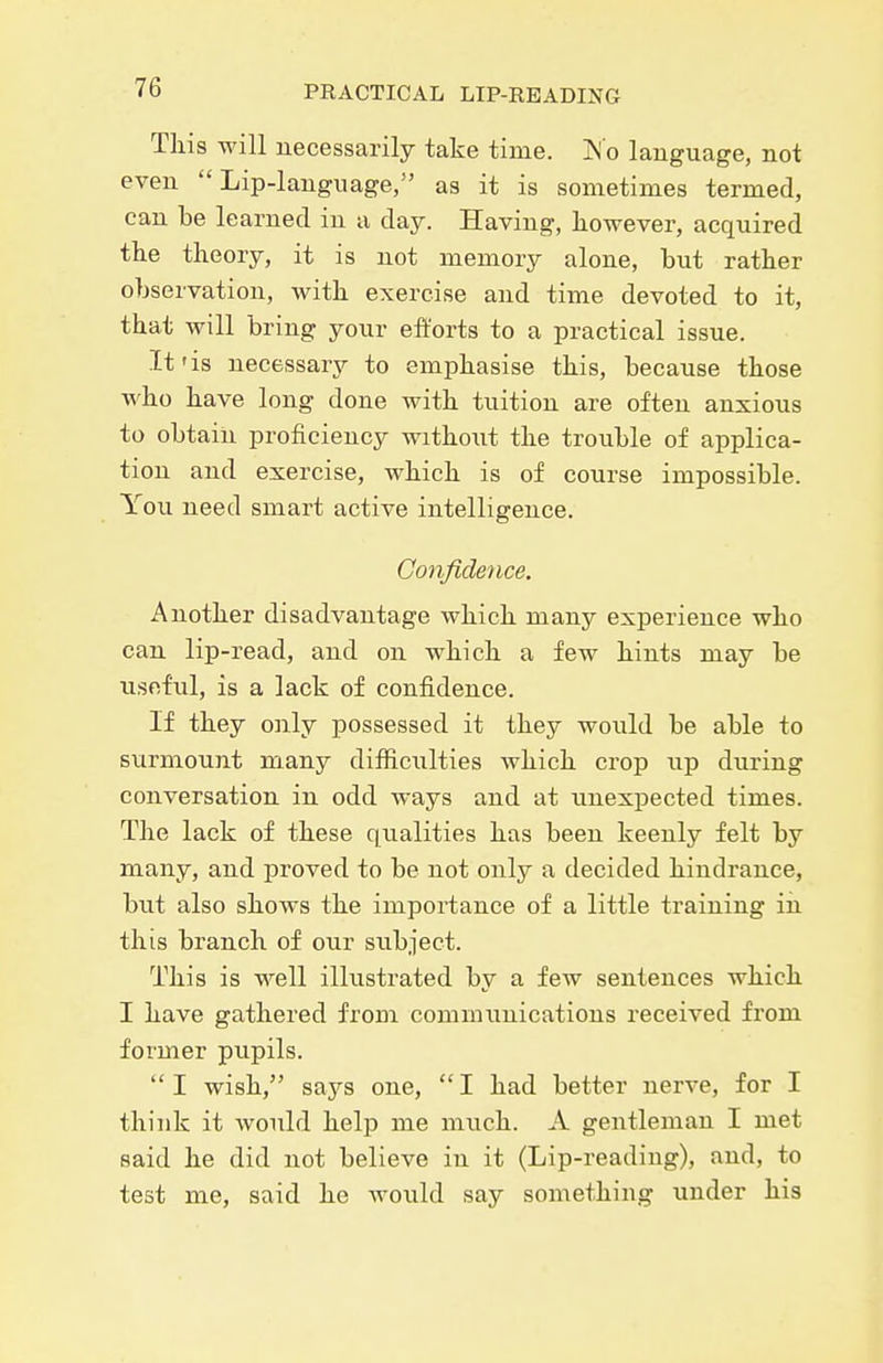 This will necessarily take time. iN o language, not even Lip-language, as it is sometimes termed, can be learned in a day. Having, ho-wever, acquired the theory, it is not memory alone, but rather observation, with exercise and time devoted to it, that will bring your efforts to a practical issue. It'is necessary to emphasise this, because those who have long done with tuition are often anxious to obtain proficiency withoiit the trouble of applica- tion and exercise, which is of course impossible. You need smart active intelligence. Confidence. Another disadvantage which many experience who can lip-read, and on which a few hints may be useful, is a lack of confidence. If they only possessed it they would be able to surmount many difficulties which crop up during conversation in odd ways and at unexpected times. The lack of these qualities has been keenly felt by many, and proved to be not only a decided hindrance, but also shows the importance of a little training in this branch of our subject. This is well illustrated by a few sentences which I have gathered from communications received from former pupils. I wish, says one, I had better nerve, for I think it would help me much. A gentleman I met said he did not believe in it (Lip-reading), and, to test me, said he would say something under his