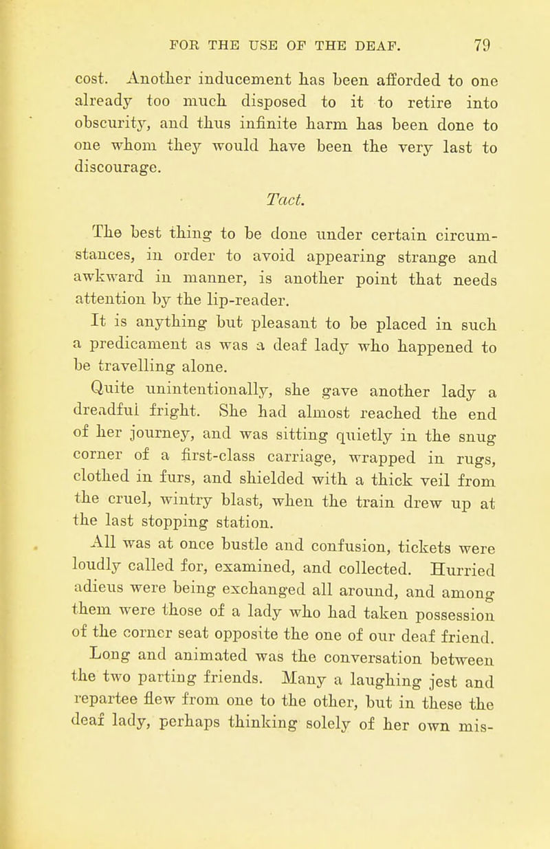 cost. Anotlier inducement lias been afforded to one already too much disposed to it to retire into obscnritj^ and tlius infinite liarm lias been done to one wbom tliejr would bave been tbe very last to discourage. Tact. Tbe best tbing to be done under certain circum- stances, in order to avoid appearing strange and awkward in manner, is anotlier point tbat needs attention by tbe lip-reader. It is anytbing but pleasant to be placed in sucb a predicament as was a deaf lady wbo bappened to be travelling alone. Quite unintentionally, sbe gave anotber lady a dreadful frigbt. Sbe bad almost reacbed tbe end of ber journey, and was sitting quietly in tbe snug corner of a first-class carriage, wrapped in rugs, clotbed in furs, and sbielded witb a tbick veil from tbe cruel, wintry blast, wben tbe train drew up at tbe last stopping station. All was at once bustle and confusion, tickets were loudly called for, examined, and collected. Hurried adieus were being excbanged all around, and among tbem were tbose of a lady wbo bad taken possession of tbe corner seat opposite tbe one of our deaf friend. Long and animated was tbe conversation between the two parting friends. Many a laugbing jest and repartee flew from one to tbe otber, but in tbese tbe deaf lady, perbaps thinking solely of ber own mis-