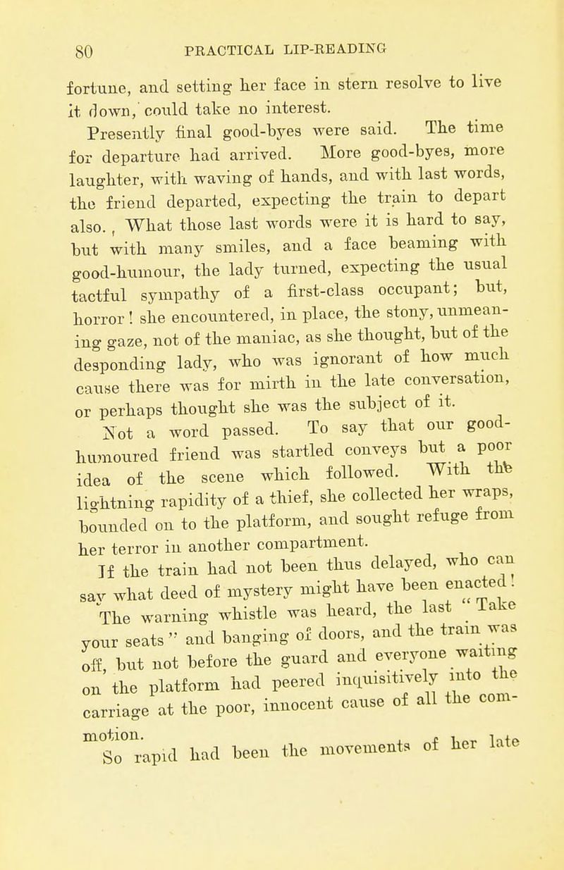 fortune, and setting her face in stem resolve to live it down, could take no interest. Presently final good-byes were said. Tlie time for departure had arrived. More good-byes, more laughter, with waving of hands, and with last words, the friend departed, expecting the train to depart also. , What those last words were it is hard to say, but with many smiles, and a face beaming with good-hiimour, the lady turned, expecting the usual tactful sympathy of a first-class occupant; but, horror ! she encountered, in place, the stony, unmean- ing gaze, not of the maniac, as she thought, bxit of the desponding ladv, who was ignorant of how much cause there was for mirth in the late conversation, or perhaps thought she was the sxibject of it. Not a word passed. To say that our good- humoured friend was startled conveys but a poor idea of the scene which followed. With thte lightning rapidity of a thief, she collected her wraps, bounded on to the platform, and sought refuge from her terror in another compartment. Jf the train had not been thus delayed, who can sav what deed of mystery might have been enacted. The warning whistle was heard, the last lake your seats  and banging of doors, and the tram was off, but not before the guard and everyone waiting on the platform had peered inciuisitively mto the carriage at the poor, innocent cause of all the com- S^'rapul had been the movements of her late