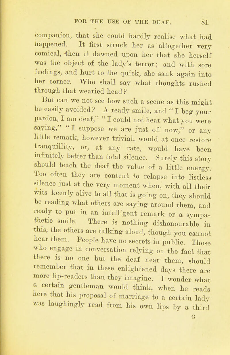 compauiou, that she could hardly realise what had happened. It first struck her as altogether very- comical, -then it dawned upon her that she herself was the object of the lady's terror ; and with sore feelings, and hurt to the quick, she sank again into her corner. Who shall say what thoughts rushed through that wearied head ? But can we not see how such a scene as this might be easily avoided ? A ready smile, and  I beg your pardon, I am deaf,  I coidd not hear what you were saying, I suppose we are just off now, or any little remark, however trivial, would at once restore tranquillity, or, at any rate, would have been infinitely better than total silence. Surely this story should teach the deaf the value of a little energy. Too often they are content to relapse into listless silence just at the very moment when, with all their wits keenly alive to all that is going on, they should be reading what others are saying aroimd them, and ready to put in an intelligent remark or a sympa- thetic smile. There is nothing dishonourable in this, the others are talking aloud, though you cannot hear them. People have no secrets in public. Those who engage in conversation relying on the fact that there is no one but the deaf near them, should remember that in these enlightened days there arc more lip-readers than they imagine. I wonder what a certain gentleman would think, when he reads here that his proposal of marriage to a certain lady was laughingly read from his own lips by a third G