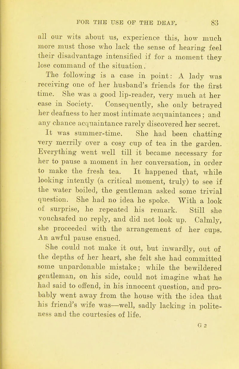 all our wits about us, experience this, how much, more must those Avho lack the sense of hearing feel their disadvantage intensified if for a moment they lose command of the situation. The following is a case in point: A lady Avas receiving one of her husband's friends for the first time. She was a good lip-reader, very much at her ease in Society. Consequently, she only betrayed her deafness to her most intimate acquaintances; and any chance acquaintance rarely discovered her secret. It was summer-time. She had been chatting very merrily over a cosy cup of tea in the garden. Everything went well till it became necessary for her to pause a moment in her conversation, in order to make the fresh tea. It happened that, while looking intently (a critical moment, truly) to see if the water boiled, the gentleman asked some trivial question. She had no idea he spoke. With a look of surprise, he repeated his remark. Still she vouchsafed no reply, and did not look up. Calmly, she proceeded with the arrangement of her cups. An awful pause ensued. She could not make it out, but inwardly, out of the depths of her heart, she felt she had committed some unpardonable mistake; while the bewildered gentleman, on his side, could not imagine what he had said to offend, in his innocent question, and pro- bably went away from the house with the idea that his friend's wife was—well, sadly lacking in polite- ness and the courtesies of life. G2