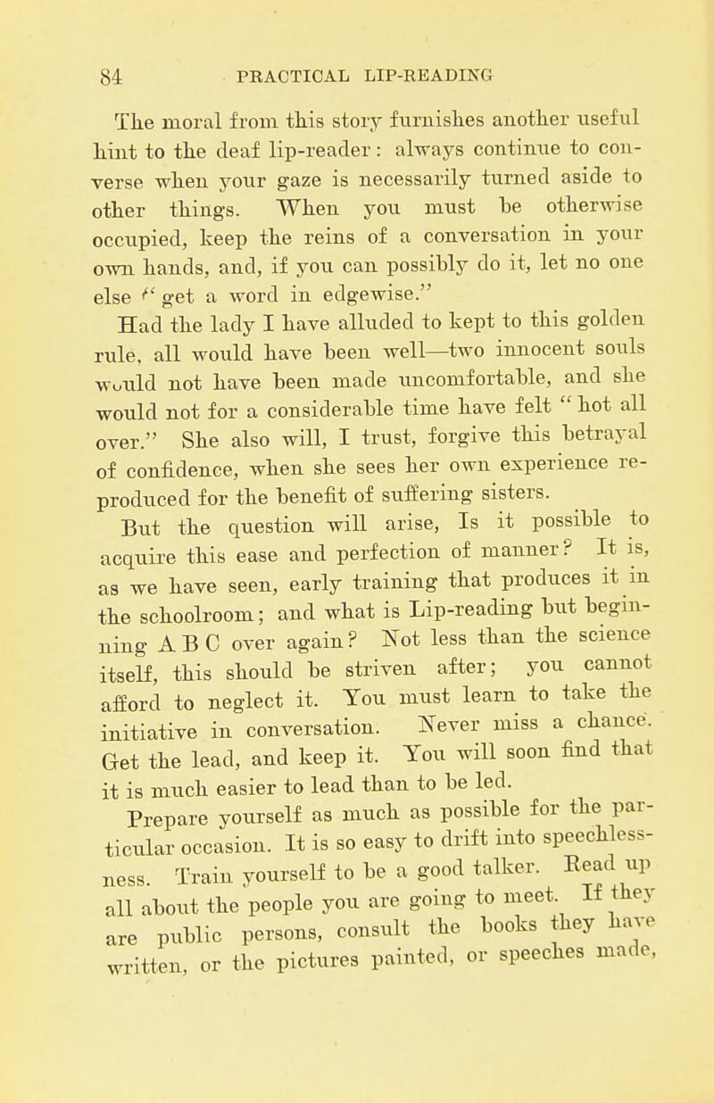 The moral from this story fiirnislies another iiseful hint to the deaf lip-reader: always contimie to con- verse when your gaze is necessarily turned aside to other things. When you must be otherwise occupied, keep the reins of a conversation in your own hands, and, if you can possibly do it, let no one else get a word in edgewise. Had the lady I have alluded to kept to this golden rule, all would have been well—two innocent souls Would not have been made imcomfortable, and she would not for a considerable time have felt  hot all over. She also will, I trust, forgive this betrayal of confidence, when she sees her own experience re- produced for the benefit of suffering sisters. But the question will arise, Is it possible to acquire this ease and perfection of manner? It is, as we have seen, early training that produces it in the schoolroom; and what is Lip-reading but begin- ning ABC over again? Not less than the science itself, this should be striven after; you cannot afford to neglect it. You must learn to take the initiative in conversation. Never miss a chance. Get the lead, and keep it. You will soon find that it is much easier to lead than to be led. Prepare yourself as much as possible for the par- ticular occasion. It is so easy to drift into speechless- ness. Train yourself to be a good talker. Read up all about the people you are going to meet. If they are public persons, consult the books they have written, or the pictures painted, or speeches made,
