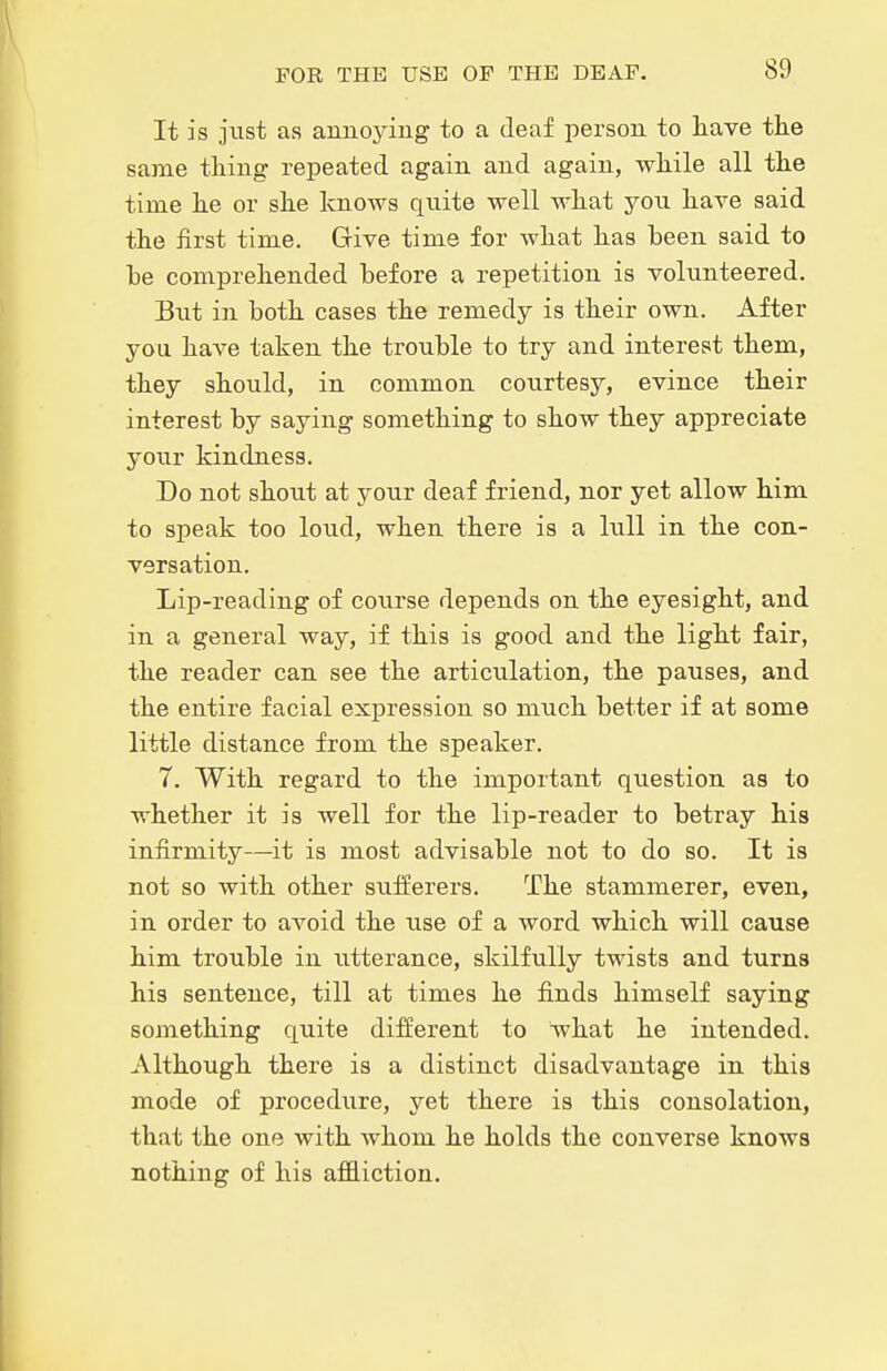 It is just as annoying to a deaf person to have tlie same thing repeated again and again, while all the time he or she knows quite well what yon have said the first time. Give time for what has been said to be comprehended before a repetition is volunteered. But in both cases the remedy is their own. After you have taken the trouble to try and interest them, they should, in common courtesy, evince their interest by saying something to show they appreciate your kindness. Do not shout at your deaf friend, nor yet allow him to speak too loud, when there is a lull in the con- versation. Lip-reading of course depends on the eyesight, and in a general way, if this is good and the light fair, the reader can see the articulation, the pauses, and the entire facial expression so much better if at some little distance from the speaker. 7. With regard to the important question as to whether it is well for the lip-reader to betray his infirmity—it is most advisable not to do so. It is not so with other sufferers. The stammerer, even, in order to avoid the use of a word which will cause him trouble in utterance, skilfully twists and turns his sentence, till at times he finds himself saying something quite different to what he intended. Although there is a distinct disadvantage in this mode of procedure, yet there is this consolation, that the one with whom he holds the converse knows nothing of his afidiction.