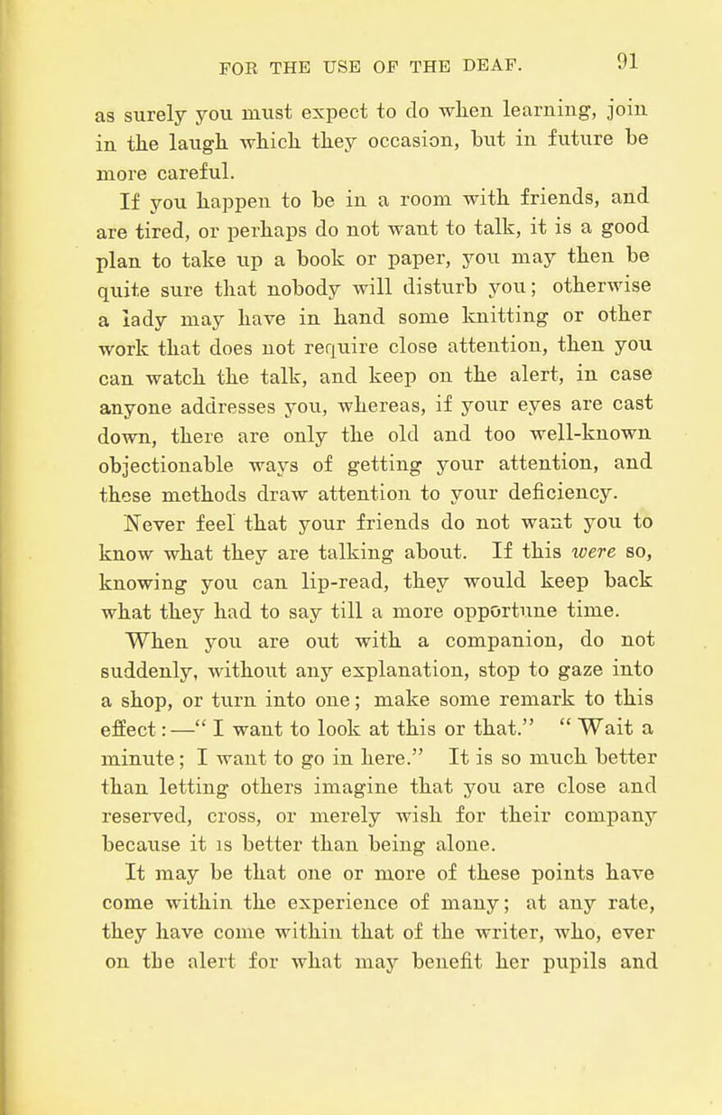as surely you must expect to do when learning, join in the laugh which they occasion, but in future be more careful. If you happen to be in a room with friends, and are tired, or perhaps do not want to talk, it is a good plan to take up a book or paper, you may then be quite sure that nobody will disturb you; otherwise a lady may have in hand some knitting or other work that does not require close attention, then you can watch the talk, and keep on the alert, in case anyone addresses you, whereas, if your eyes are cast down, there are only the old and too well-known objectionable ways of getting your attention, and those methods draw attention to your deficiency. Never feel that your friends do not want you to know what they are talking about. If this xoere so, knowing you can lip-read, they would keep back what they had to say till a more opportune time. When you are out with a companion, do not suddenly, without any explanation, stop to gaze into a shop, or turn into one; make some remark to this effect:— I want to look at this or that.  Wait a minute ; I want to go in here. It is so much better than letting others imagine that yoii are close and reserved, cross, or merely wish for their company because it is better than being alone. It may be that one or more of these points have come within the experience of many; at any rate, they have come within that of the writer, who, ever on tbe alert for what may benefit her pupils and