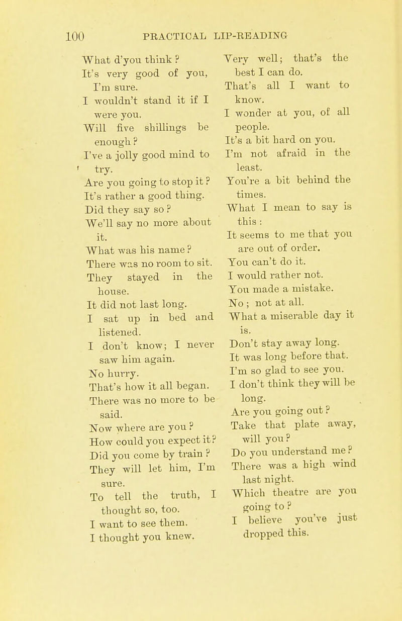 What d'you think ? It's very good of you, I'm sure. I wouldn't stand it if I were you. Will five shillings be enough ? I've a jolly good mind to ' try. Are you going to stop it ? It's rather a good thing. Did they say so ? We'll say no more about it. What was bis name ? There was no room to sit. They stayed in the house. It did not last long. I sat up in bed and listened. I don't know; I never saw him again. No hurry. That's how it all began. There was no more to be said. JSTow where are you ? How could you expect it? Did you come by train ? They will let him, I'm sure. To tell the trutli, I thought so, too. I want to see them. I thought you knew. Yery well; that's the best I can do. That's all I want to know. I wonder at you, of all XDeople. It's a bit hard on you. I'm not afraid in the least. Toii're a bit behind the times. What I mean to say is this : It seems to me that you are out of order. Tou can't do it. I would rather not. Tou made a mistake. No ; not at all. What a miserable day it is. Don't stay away long. It was long before that. I'm so glad to see you. I don't think they wiU be long. Are you going out ? Take that plate away, will you? Do you understand me ? There was a high wind last night. Which theatre are you going to ? I believe you've just dropped this.