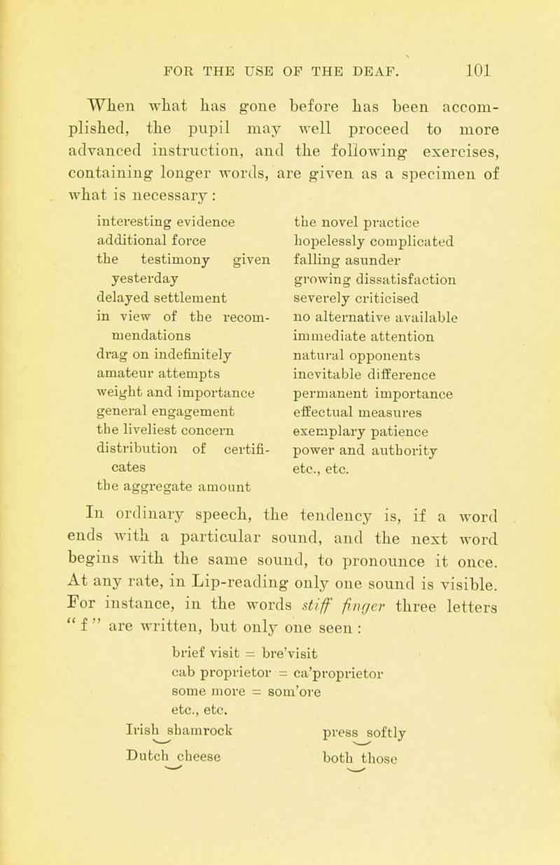 When wliat lias gone before lias been accom- plislied, tbe pupil may well proceed to more advanced instruction, and the following exercises, containing longer words, are given as a specimen of what is necessary: interesting evidence the novel practice additional force hopelessly complicated the testimony given falling asunder yesterday growing dissatisfaction delayed settlement severely criticised in view of the recom- no alternative available mendations immediate attention drag on indefinitely natui-al opponents amateur attempts inevitable difference weight and importance permanent importance general engagement effectual measures the liveliest concern exemplary patience distribution of certifi- power and authority cates etc., etc. the aggregate amount In ordinary speech, the tendency is, if a word ends with a particular sound, and the next word begins with the same sound, to pronounce it once. At any rate, in Lip-reading only one sound is visible. For instance, in the words stiff finger three letters  f  are written, but only one seen : brief visit = bre'visit cab proprietor = ca'proprietor some more = som'ore etc., etc. Irish shamrock press softly Dutch cheese both those