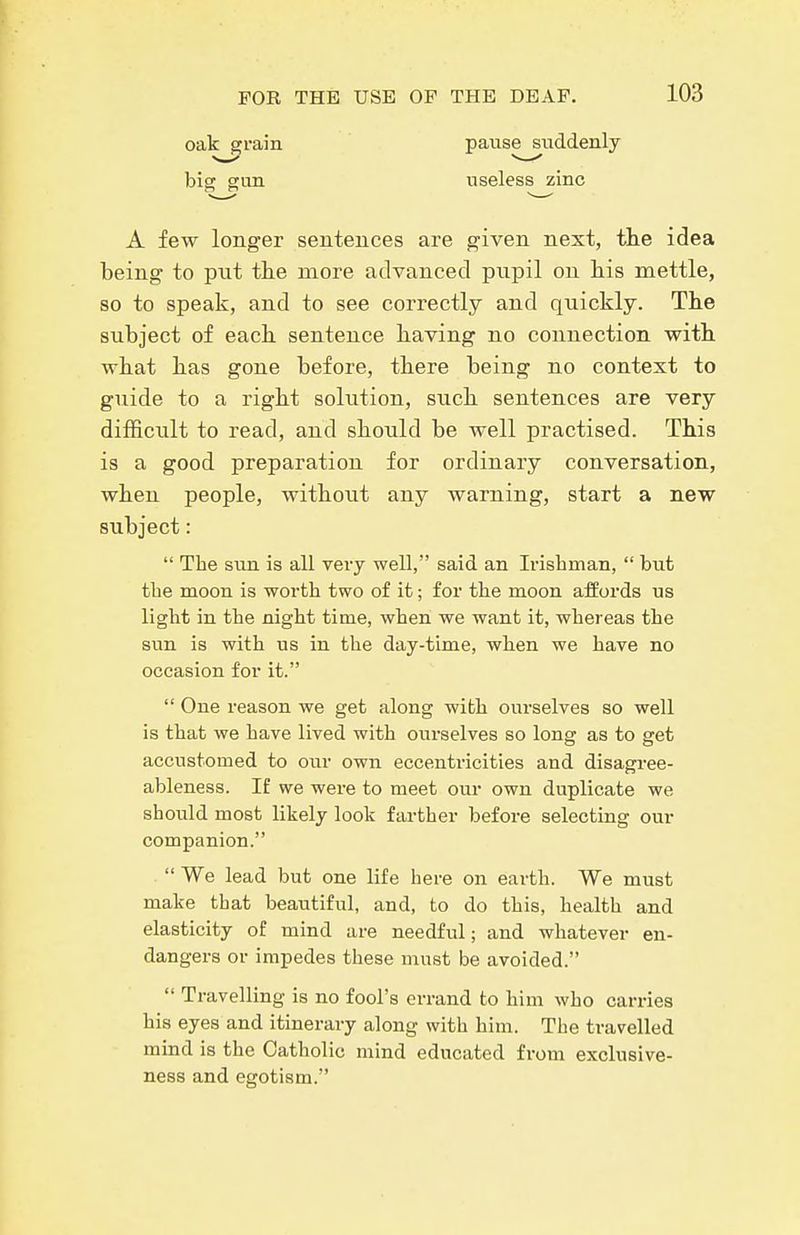 oak grain big gun pause suddenly useless zinc A few longer sentences are given next, tlie idea being to put the more advanced pnpil on his mettle, so to speak, and to see correctly and quickly. The subject of each sentence having no connection with what has gone before, there being no context to guide to a right solution, such sentences are very difficult to read, and should be well practised. This is a good preparation for ordinary conversation, when people, without any warning, start a new subject:  The sun is all very well, said an Irishman,  but the moon is worth two of it; for the moon affords us light in the night time, when we want it, whereas the sun is with us in the day-time, when we have no occasion for it.  One reason we get along with ourselves so well is that we have lived with ourselves so long as to get accustomed to our own eccentricities and disagree- ableness. If we were to meet our own duplicate we should most likely look farther before selecting our companion.  We lead but one life here on earth. We must make that beautiful, and, to do this, health and elasticity of mind are needful; and whatever en- dangers or impedes these must be avoided.  Travelling is no fool's errand to him who carries his eyes and itinerary along with him. The travelled mind is the Catholic mind educated from exclusive- ness and egotism.