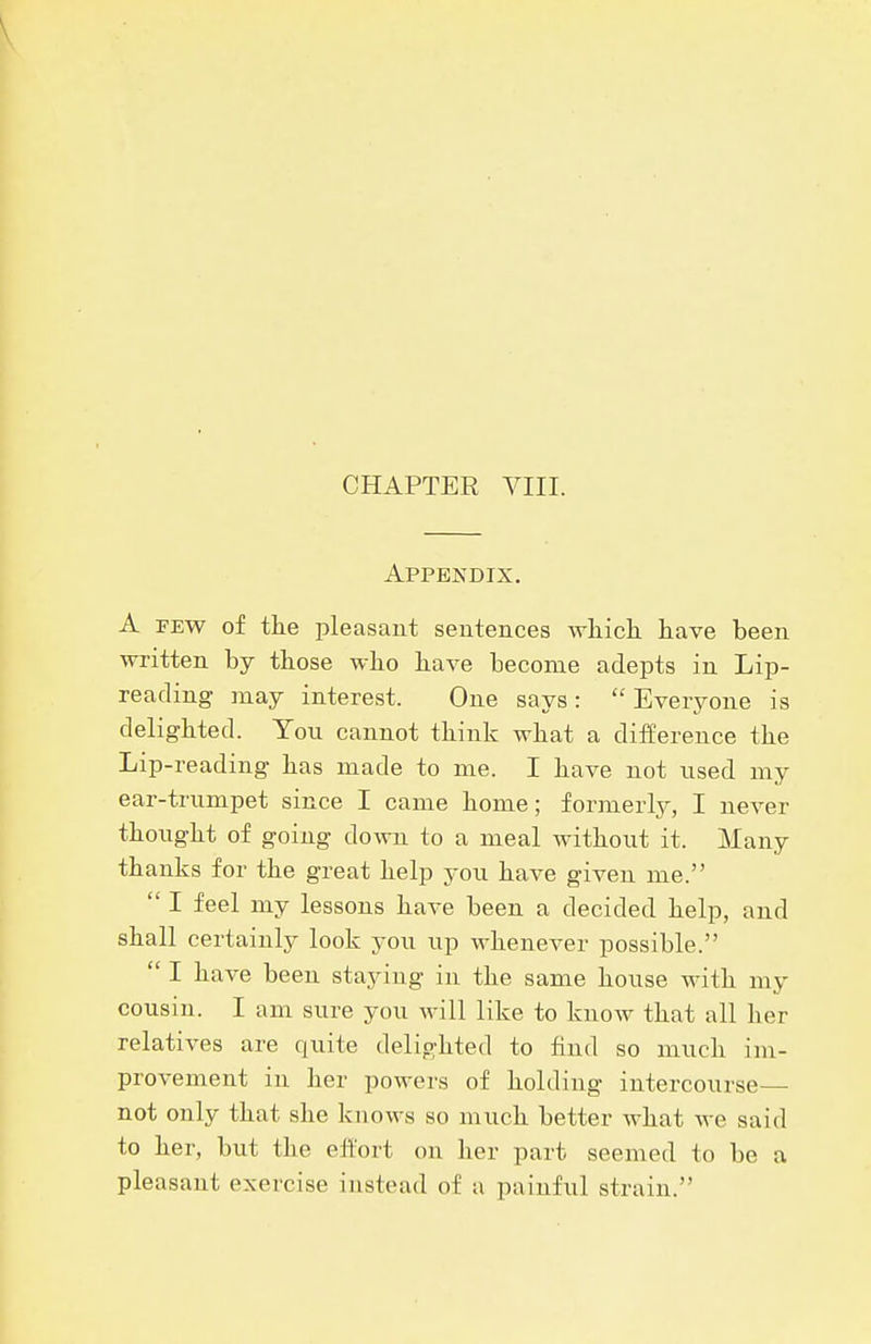 Appendix. A FEW of the pleasant sentences which have been written by those who have become adepts in Lip- reading may interest. One says:  Everyone is delighted. You cannot think what a difference the Lip-reading has made to me. I have not used my ear-trumpet since I came home; formerly, I never thought of going down to a meal without it. Many thanks for the great help you have given me.  I feel my lessons have been a decided help, and shall certainly look you up whenever possible.  I have been staying in the same house with my cousin. I am sure you will like to know that all her relatives are quite delighted to find so much im- provement in her powers of holding intercourse- net only that she knows so much better what we said to her, but the effort on her part seemed to be a pleasant exercise instead of a painful strain.