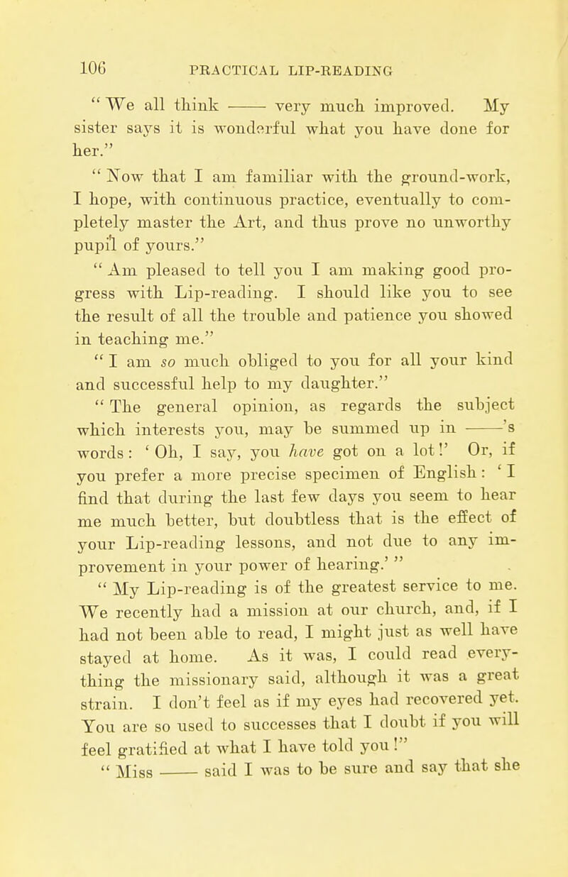  We all tliink very much, improved. My sister says it is wonderful wliat you liave done for her.  Now that I am familiar with the ground-work, I hope, with continuous practice, eventually to com- pletely master the Art, and thus prove no unworthy pupi'l of yours.  Am pleased to tell you I am making good pro- gress with Lip-reading. I should like you to see the result of all the trouble and patience you showed in teaching me.  I am so much obliged to you for all yoiir kind and successfxil help to my daughter.  The general opinion, as regards the subject which interests you, may be summed up in 's words: ' Oh, I say, you have got on a lot!' Or, if you prefer a more precise specimen of English : ' I find that during the last few days you seem to hear me much better, but doubtless that is the effect of your Lip-reading lessons, and not due to any im- provement in your power of hearing.'   My Lip-reading is of the greatest service to me. We recently had a mission at our church, and, if I had not been able to read, I might just as well have stayed at home. As it was, I could read every- thing the missionary said, although it was a great strain. I don't feel as if my eyes had recovered yet. You are so used to successes that I doubt if you will feel gratified at what I have told you!  Miss said I Avas to be sure and say that she