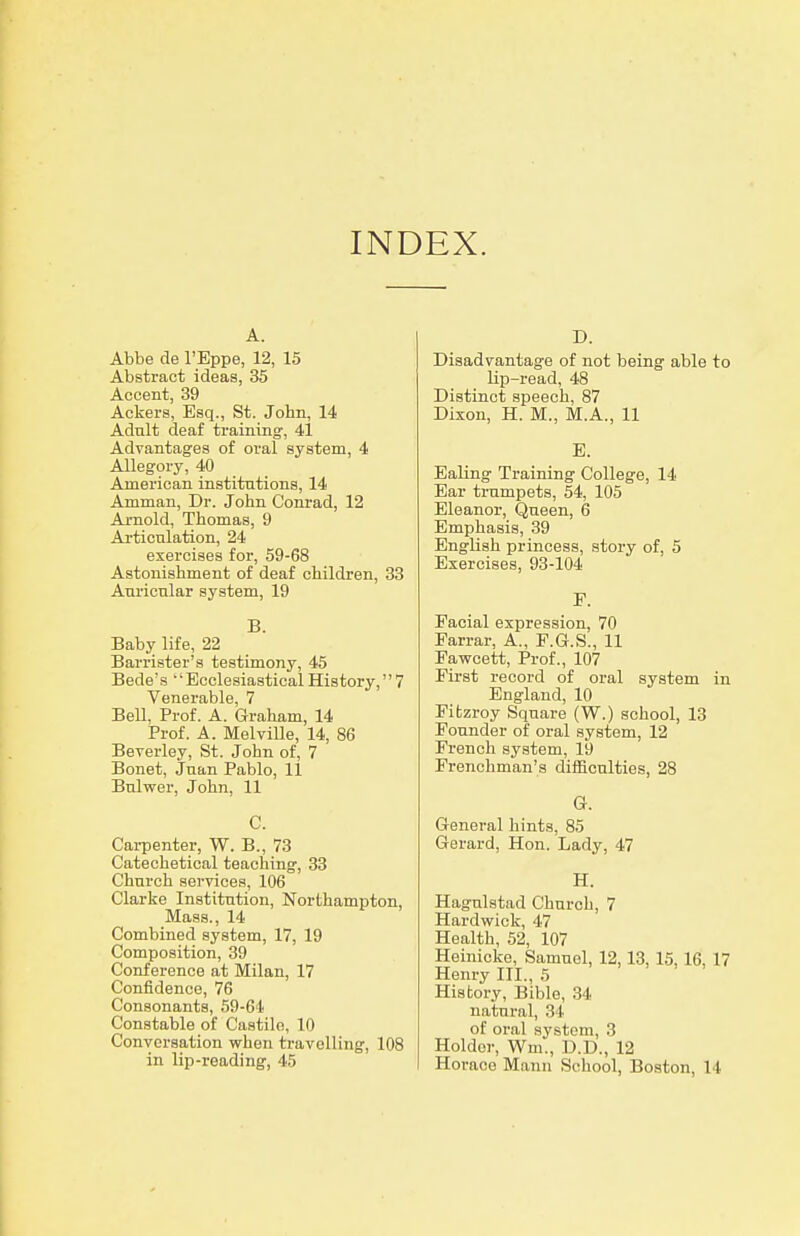 INDEX. A. Abbe de I'Eppe, 12, 15 Abstract ideas, 35 Accent, 39 Ackers, Esq., St. John, 14 Adult deaf training-, 41 Advantages of oral system, 4 Allegory, 40 American institntions, 14 Amman, Dr. John Conrad, 12 Arnold, Thomas, 9 Articulation, 24 exercises for, 59-68 Astonishment of deaf children, 33 Auricular system, 19 B. Baby life, 22 Barrister's testimony, 45 Bede's '' Ecclesiastical History, 7 Venerable, 7 Bell, Prof. A. Graham, 14 Prof. A. Melville, 14, 86 Beverley, St. John of, 7 Bonet, Juan Pablo, 11 Bulwer, John, 11 C. Carpenter, W. B., 73 Catechetical teaching, 33 Church services, 106 Clarke Institution, Northampton, Mass., 14 Combined system, 17, 19 Composition, 39 Conference at Milan, 17 Confidence, 76 Consonants, 59-64 Constable of Castile, 10 Conversation when travelling', 108 in lip-reading, 45 D. Disadvantage of not being able to lip-read, 48 Distinct speech, 87 Dixon, H. M., M.A., 11 E. Ealing Training College, 14 Ear trumpets, 54, 105 Eleanor, Qneen, 6 Emphasis, 39 English princess, story of, 5 Exercises, 93-104 F. Facial expression, 70 Farrar, A., F.G.S., 11 Fawcett, Prof., 107 First record of oral system in England, 10 Fifczroy Square (W.) school, 13 Founder of oral system, 12 French system, 19 Frenchman's difficulties, 28 Or. General hints, 85 Gerard, Hon. Lady, 47 H. Hagulstad Church, 7 Hardwick, 47 Health, 52, 107 Heinicko, Samuel, 12,13, 15,16, 17 Henry III., 5 History, Bible, 34 natural, 34 of oral system, 3 Holder, Wm., D.D., 12