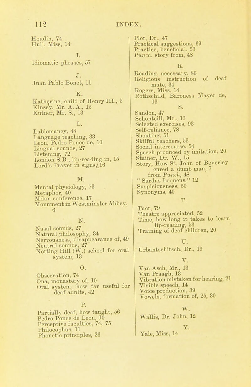 Hondin, 74 Hull, Miss, 14 I. Idiomatic plirases, 57 J. Jnan Pablo Bonet, 11 K. Katherine, child of Henvy III., 5 Kinsey, Mr. A. A., 15 Kutner, Mr. S., 13 L. Labiomancy, 48 Langraage teaching, 33 Leon, Pedro Ponce de, 10 Liiignal sounds, 27 Listening, 72 London S.B., lip-reading in, 15 Lord's Prayer in signs,t_16 M. Mental phytiology, 73 Metaphor, 40 Milan conference, 17 Monument in Westminster Abbey, 6 N. Nasal sounds, 27 Natural philosophy, 34 Nervousness, disappearance of, 49 Neutral sounds, 27 Notting Hill (W.) school for oral system, 13 0. Observation, 74 Ona, monastery of, 10 Oral system, how far useful for deaf adults, 42 P. Partially deaf, how taught, 56 Pedro Ponce de Leon, 10 Perceptive faculties, 74, 75 Philocophus, 11 l^honctic principles, 26 1 Plot, Dr., 47 Practical suggestions, 69 Practice, beneficial, 53 Punch, story from, 48 E. Beading, necessary, 86 Religious instruction of deaf mute, 34 Rogers, Miss, 14 Rothschild, Baroness Mayer de, 13 S. Sandon, 47 Schonteill, Mr., 13 Selected exercises, 93 Self-reliance, 78 Shouting, 51 Skilful teachers, 53 Social intercourse, 54 Speech produced by imitation, 20 Stainer, Dr. W., 15 Story, How St. John of Beverley cured a dumb man, 7 from Punch, 48  Surdus Loquens, 12 Suspiciousness, 50 Synonyms, 40 T. Tact, 79 Theatre appreciated, 52 Time, how long it takes to learn lip-reading, 53 Training of deaf children, 20 TJ. Urbantschitsch, Dr., 19 V. Van Asch, Mr., 13 Van Praagh, 13 Vibration mistaken for hearing, 21 Visible speech, 14 Voice production, 39 Vowels, formation of, 25, 30 W. Wallis, Dr. John, 12 T. Tale, Miss, 14