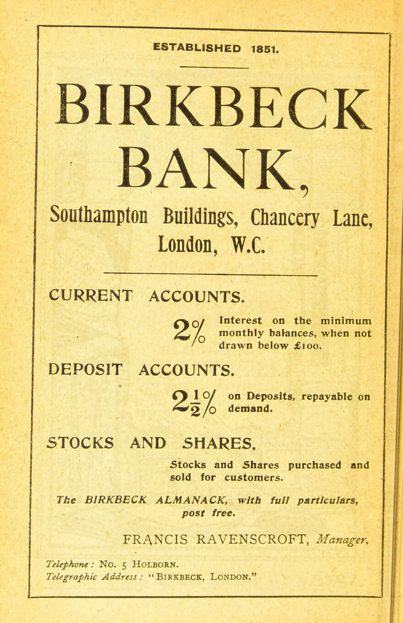 ESTABLISHED 1851. BIRKBECK BANK, Southampton Buildings, Qancery Lane, London, W.C. CURRENT ACCOUNTS. 2/0 DEPOSIT ACCOUNTS. Q/ Interest on the minimum monthly balances, when not drawn below £100. 2X01 on Deposits, repayable on 2 lo demand. STOCKS AND SHARES. stocks and Shares purchased and sold for customers. The BIRKBECK ALMANACK, with full particulars, post free. FRANCIS RAVENSCROFT, Manager. Telephone: No. 5 HoLBORN. Telegraphic Address: Birkbkck, London.