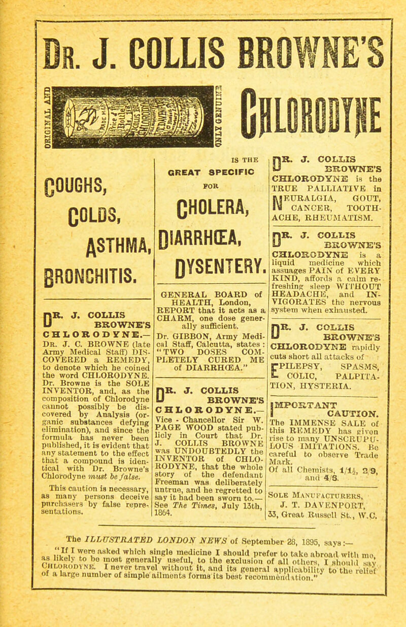 IR. J. G0LLI8 BR COUGHS, COLDS. ASTHMA, BRONCHITIS. DR. J. COLI.IS BKOWNE'S CHI.OROD YNIS.— Dr. J. C. BROWNE (late Army Medical Staff) DIS- COVEEED a REMEDY, to denote which he coined the word CHLORODYNE. Dr. Browne is the SOLE INVENTOR, and, as the composition of Chlorodyne cannot possibly be dis- covered by Analysis (or- ganic substances defying elimination), and since the formula has never been published, it is evident that any statement to the effect that a compound is iden- tical with Dr. Browne's Chlorodyne must be false. This caution is necessary, as many persons deceive pnrchaaeis by false repre- sentations. IS THE GREAT SPECIFIC FOR CHOLERA, DIARRHEA, OYSENTERY. GENERAL BOARD of HEALTH, London, REPORT that it acts as a CHARM, one dose gener- ally suflScient. Dr. GIBBON, Army Medi- cal Staff, Calcutta, states : TWO DOSES COM- PLETELY CUBED ME of DIARBHCEA. DR. J. COLLIS BROWNE'S CHLORODYNE.— Vice - Chancellor Sir W. PAGE WOOD stated pub- licly in Court that Dr. J. COLLIS BROWNE was UNDOUBTEDLY the INVENTOR of CHLO- RODYNE, that the whole story of the defendant Freeman was deliberately untrue, and he regretted to say it bad been sworn to.— See The Tiines, July 13th, 1864. DR. J. COLZiIS BROWNE'S CHLORODYNE is the TRUE PALLIATIVE in RIEURALGIA, GOUT, IM CANCER, TOOTH- ACHE, RHEUMATISM. DR. J. COLLIS BUOWNE'S CHLOROBYNE is a liquid medicine which assuages PAIN of EVERY KIND, affords a calm re- freshing sleep WITHOUT HEADACHE, and IN- VIGORATES the nervous system when exhausted. DR. J. COLLIS BROWNE'S CHLORODYNE rapidly cuts short aU attacks of EPILEPSY, SPASMS, COLIC, PALPITA- TION, HYSTERIA. IMPORTANT I CAUTION. The IMMENSE SALE of this RE.VtEDY has eiven rise to many UNSCRUPU- LOUS IMITATIONS. Be careful to observe Trade Mark. Of all Chemists, a/9, and 4/6. Sole MANt'i-ACTURERS, J. T. DAVENPORT, 33, Great Riissell St., W.C. The ILLUSTRATED LONDON NEWS oi September 28, 1895, says:- l3i r K ^hich single medicine I should prefer to take abroad with mo, as ikel> to bo most generally useful, to the exclusion of all others, I should sav of Xr?'n, ^ t'^^el without It, and its general applicabili y to the eUef' of a large number of simple ailments forms its best recommencl ition.