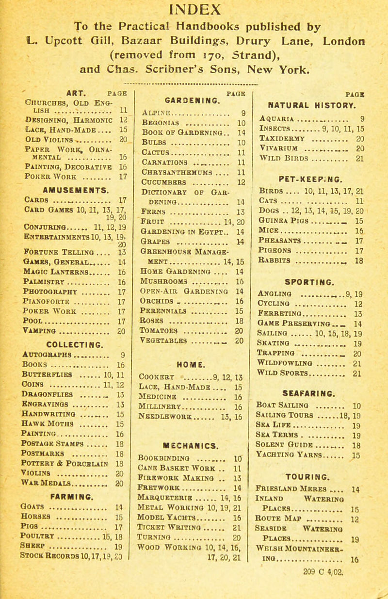 To the Practical Handbooks published by L. Upcott Gill, Bazaar Building^s, Drury Lane, London (removed from 170, Strand), and Chas. Scribner's Sons, New York. ART. PAGE Churches, Old Eng- lish 11 Oesionino, Harmonic 12 Lace, Hand-Made 15 Old Violins 20 Paper Work, Orna- mental 16 Painting, Decorative 16 Poker Work 17 AMUSEMENTS. Cards 17 Card Games 10.11, 13, 17, 19, 20 Conjubino 11, 12, 19 Entertainments 10,13, 19. 20 Fortune Telling 13 Games, General. 14 Magic Lanterns 16 Palmistry 16 Photography 17 Pianoforte 17 Poker Work 17 Pool 17 Vampino 20 COLLECTING. actoo&aphs 9 Books 16 Butterflies 10,11 Coins 11,12 Dbagonflies „ 13 Bngratings 13 Handwriting 15 Hawk Moths 15 Painting 16 Postage Stamps 18 Postmarks 18 Pottery & Porcelain 18 Violins 20 War Medals „ 20 FARMING. Goats H Horses 15 Pios 17 Poultry IB, 18 Sheep 19 Stock Ekcords 10,17,19, ZO page GARDENING. ALPtME 9 Begonias 10 Book of Oabdenino.. H Bulbs 10 Cactus 11 Carnations 11 Chrysanthemums 11 Cucumbers 12 Dictionary op Gar- dening 14 Ferns 13 Fruit H, 20 Gardening in Egypt.. 14 Grapes 14 Greenhouse Manage- ment 14, 15 Home Gardening 14 Mushrooms , 16 Open-Aib Gardening 14 Orchids _ 16 Perennlals 15 EosBS 18 Tomatoes 20 Vegetables „„ 20 HOME. Cookery 9, 12,13 Lace, Hand-Made ..15 Medicine 16 Millinery 16 Needlework 13,16 MECHANICS. Bookbinding 10 Cane Basket Work .. 11 Firework Making .. 13 Fretwork 14 Marqueterib 14,16 Metal Working 10,19, 21 Model Yachts 16 Ticket Writing 21 Turning 20 Wood Working 10.14,16. 17, 20, 21 PAOS NATURAL HISTORY. . 9,10, 11, 15 Taxidermy 20 Vivarium ... 20 Wild Birds 21 PET-KEEPJNC. Birds .... 10, 11,13.17, 21 Cats n- Dogs .. 12,13,14,15,19, 20 Guinea Pigs . 15 Mice 17 Pigeons Babbits „ 18 SPORTING. Angling ...... 9,19 Cycling 12 Ferreting 13 Game Preserving « _ 14 Sailing 10,15,18,19 Skating 19 Trapping _ 20 Wildfowung 21 Wild Sports 21 SEAFARING. Boat Sailing 10 Sailing Tours 18,19 Sea Life 19 Sea Terms 19 Solent Guide la Yachting Yarns 15 TOURING. Friesland Meres .... 14 Inland Watering Places 15 Eoute Map 12 Seaside Watering Places 19 WEI5H Mountaineer- ing 16 209 C 4/02.