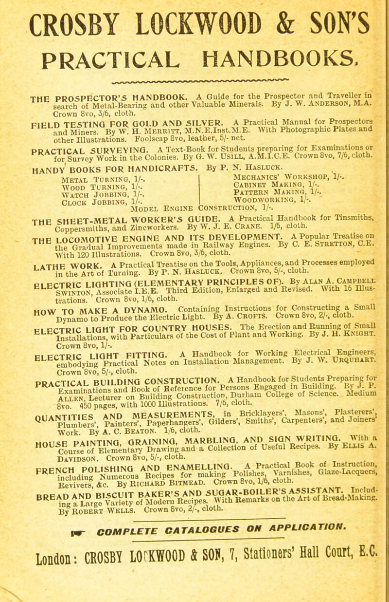 CROSBY LOCKWOOD & SON'S PRACTICAL HANDBOOKS. THE PROSPECTOR'S HANDBOOK. A Guide for the Prospector and Traveller in serrch of Metal-Beaving and other Valuable Minerals. By J. W. ANDERSON, M.A. Crown 8vo, 3/6, doth. FIELD TESTING FOR GOLD AND SILVER. A Practical Manual for Prospectors and Miners By VV: H. Merritt. M.N.E.Inst.M.E. With Photographic Plates and other Illustrations. Foolscap 8vo, leather, 5/- net. PRACTICAL SURVEYING. A Text-Book for Students preparing for Examinations or for Survey Work in the Colonies. By G. W. UsiLL, A.Sl.I.C.E. Crown8vo. 7/6, cloth. HANDY BOOKS FOR HANDICRAFTS. By P. N. Haslcck. Mechakics' Workshop, 1/-. Cabinet Making, 1/-. Pattern Making, 1/-. Metal Turning, 1/-. Wood Turning, 1/-. Watch Jobbing, 1/-. Clock Jobbing, 1/-. Woodworking, 1/-. ' Model Engine Construction, 1/-, THP «;hpET.METAL WORKER'S GUIDE. A Practical Handbook for Tinsmiths, Coppersmiths, and Zincworkers. By W. J. E. Crane. 1/6, cloth. THP LOCOMOTIVE ENGINE AND ITS DEVELOPMENT. A Popular Treatise on Hie Gradual Improvements made in RaUway Engines. By C. E. Stretton, C.E. With 120 Illustrations. Crown 8vo, 3/6, cloth. 1 ATHP Vk'ORK A Practical Treatise on the Tools, Appliances,and Processes employed in the Art of Turning. By P. N. Hasluck. Crown Svo, 5/-, cloth. PI PCTRIC LIGHTING (ELEMENTARY PRINCIPLES OF). By Alan A. Campbell ^ Sainton, Associate I.E.E. Third Edition. Enlarged and Revised. With 16 Illus- trationa. Crown 8vo, 1/6, cloth. Hnw TO MAKE A DYNAMO. Containing Instructions for Constructing a SmaU  cTnai^lo Produce the Electric Light. By A. Crofts. Crown Svo, 2/-. cloth. PI PCTRIC LIGHT FOR COUNTRY HOUSES. The Erection and Running of SmaU ^^ llrtallaSwirh Particulars of the Cost of Plant and Working. By J. H. Knight. Crown 8vo, 1/-. PI PCTRIC LIGHT FITTING. A Handbook for Working Electrical Engineers, ^''^ embodying Practical Notes on InstaUation Management. By J. W. Urquhakt. Crown Svo, 5/-, cloth. i^r.A.-Ti^'Ai RlllI niNG CONSTRUCTION. A Handbook for Students Pieparing for ^'^^'Scaminatfons and Book of Beferenc^ for Persons Engaged in Building. By J R Xllen lecturer on Building Construction, Durham College of Science. Medium Svo 150 pages, with 1000 Illustrations. 7/6, cloth. niiAiMTlTIFS AND MEASUREMENTS, in Bricklayers\ Masons;, Plasterers', ^ pTumbeis' Painters^, Paperhangers', Gilders', Smiths', Carpenters', and Jomen.' Work. By A. C. Beaton. 1/6, cloth. Davidson. Crown Svo, 5/-, cloth. .^ncMf-H Pfii mHING AND ENAMELLING. A Practical Book of Instruction, By ROBERT Wells. Crown Svo, 2/-, cloth. Vm- COMPLETE CATALOGUES OH APPLICATION. London: CROSBY LOCKWOOD & SOU, 7, Stationers' Hall Court, E.G.