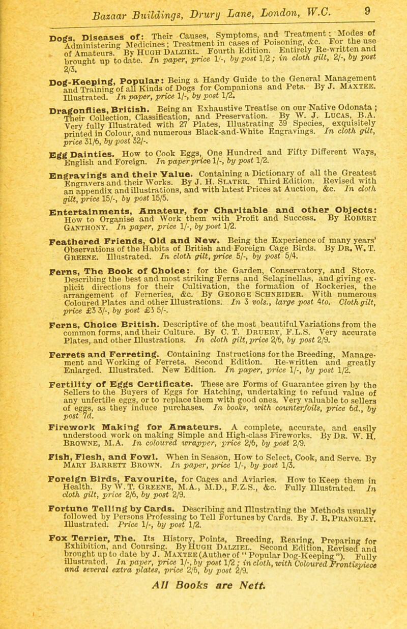 Dorfa Diseases of: Their Causes, Symptoms and Treatment; Modes of Administering Medicines; Treatment in cases of Poisoning &c nf AmntPiirs Bv HUGH DALZiEL. Fourth Edition. Entirely Re-isTitten and brought up to £at /n pa^, pHce 1/-, by post 1/2; in cloth gilt, 2/-. by post 2/3. nntf-Keening Popular: Being a Handy Guide to the General Management and Training of all Kinds of Dogs for Companions and Pets. By J. Maxtee. Illustrated. In paper, price 1/-, by post 1/2. Dratfonflies, British. Being an Exhaustive Treatise on our Native Odonata ; -fiieir Collection, Classification, and Preservation. By W. J. Lucas, B.A. Very fully Hlustrated with 27 Plates, Illustrating 39 Species, exquisitely printed in Colour, and numerous Black-aud-White Engravings. In cloth gUt, price 31/6, by post 32/-. Etfg Dainties. How to Cook Eggs, One Hundred and Fifty Different Ways, English and Foreign. In paper price 1/-, by post 1/2. Engravings and their Value. Containing a Dictionary of all the Greatest Engravers and their Worts. By J. H. Slater. Third Edition. Revised with an appendix and illustrations, and with latest Prices at Auction, &c. In clolh gilt, price 15/-, by post 15/5. Entertainments, Amateur, for Charitable and other Objects: How to Organise and Work them with Profit and Success. By Robert Ganthony. In paper, price 1/-, by post 1/2. Feathered Friends, Old and New. Being the Experience of many years' Observations of the Habits of British and Foreign Cage Birds. ByDR. W.T. Greene. Illustrated. In cloth gilt, price 5/-, by post 5/4. Ferns, The Book of Choice: for the Garden, Conservatory, and Stove. Describing the best and most striking Ferns and Sela^inellas, and giving ex- plicit directions for their Cultivation, the formation of Rockeries, the arrangement of Ferneries, &c. By George Schneider. With numerous Coloured Plates and other Illustrations. In 3 vols., large post 4io. Cloth gilt, price £3 3/-, by post £3 5/-. Ferns, Choice British. Descriptive of the most beautiful Variations from the common forms, and their Culture. By C. T. Druery, F.L.S. Very accurate Plates, and other Illustrations. In cloth gilt,price 2/6, by post 2/9. Ferrets and Ferreting. Containing Instructions for the Breeding, Manage- ment and Working of Ferrets. Second Edition. Re-written and gi'eatly Enlarged. Illustrated. New Edition. In paper, price 1/-, by post 1/2. Fertility of Egfgs Certificate. These are Forms of Guarantee given by the Sellers to the Buyers of Eggs for Hatching, undertaking to refund value of any unfertile eggs, or to replace them with good ones. Very valuable to sellers of eggs, as they induce purchases. In books, vrith counterfoils, price bd., by post 7d. Firework Making for Amateurs. A complete, accurate, and easily understood work on making Simple and High-class Fireworks. By Dr. W. H. Browne, M.A. In coloured lorappcr, price 2/6, by post 2/9. Fish, Flesh, and Fowl. When in Season, How to Select, Cook, and Serve. By Mary Barrett Brown. In paper, price 1/-, by post 1/3. Foreign Birds, Favourite, for Cages and Aviaries. How to Keep them in Health. By W.T. Greene, M.A., M.D., F.Z.S., &c. Fully Illustrated. In doth gilt, price 2/6, by post 2/9. Fortune Telling by Cards. Describing and Illnstrating the Methods usually followed by Persons Professing to Tell Fortunes by Cards. By J. B.Prangley Illustrated. Price 1/-, by post 1/2. Fox Terrier, The. Its History, Points, Breeding, Rearing, Preparing for Exhibition, and Coursing. By Hugh Dalziel. Second Edition, Revisecl and brought up to date by J. MAXTEE(Author of  Popular Dog-Keeping ) Fully lUuBlrated. In paper, price 1/-, by post 1/2; in cloth, with Coloured Frontisuie^ and several extra plates, price 2jb, by post 2/9.