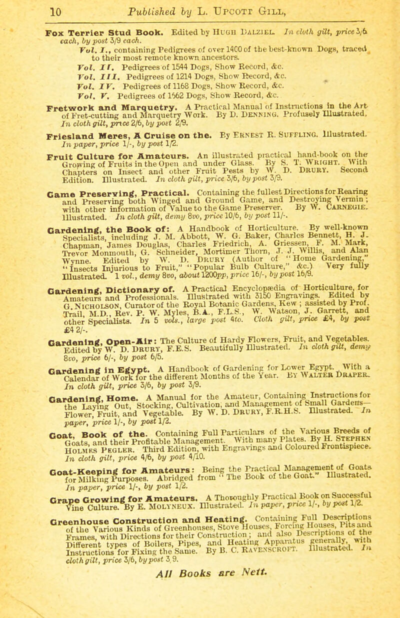 Fox Terrier Stud Book. Edited by Hugh Dalziel. Jn dvlh gUt, pricelid each, by post 3/9 each. Vol. I., containing Pedigrees of overllGOof the best-known Dogs, traced^ to their most remote known ancestors. Vol. II. Pedigrees of 1544 Dogs, Show Record, &c. Vol. Ill, Pedigrees of 1214 Dogs, Show Record, &c. Vol. IV. Pedigrees of 1168 Dogs, Show Record, &c.  Vol. V. Pedigrees of 1662 Dogs, Show Record, &c. Fretwork and Marquetry. A Practical Manual of Instnittions in the Art of FretKiutting and Marquetry AVork. By D. Denmng. Profusely Illustrated. In cloth gilt, pnce 2/6, by post 2/9. Friesland Meres, A Cruise on the. By Ernest R. Suffling. Illustrated. In paper, price 1/-, by post 1/2. Fruit Culture for Amateurs. An illustrated practical hand-book on the Growing of Fruits in the Open and under Glass. By S. T. Wright. With Chapters on Insect and other Fruit Pests by W. D. Drurt. Second Edition. Illustrated. In cloth gilt , price l/b, by post ZfS. Game Preserving, Practical. Containing the fullest Directions for Rearing and Preserving both Winged and Ground Game, and Destroymg Vermin; with other information of Value to the Game Preserver. By W. Cakneoie. lUustrated. In cloth gilt, demy 8m, price 10/6, by post 11/-. Gardening, the Book of: A Handbook of Horticulture. By well-known Specialists, including J. M. Abbott, W. G. Baker, Charles Bennett, H. J. Chapman, James Douglas, Charles Friedrich, A. Gne^ssen, F. M. Mark, Trevor Monmouth, G. Schneider, Mortimer Thora, J. J. Willis, and Alan Wynne. Edited by W. D. Drury (Author of Home Gardening, Insects Injurious to Fruit, Popular Bulb Culture, *c.) Very fully Illustrated. 1 vol., demy 8uo, aftout 1200pp, price 16/-, hypost 16/9. Gardening, Dictionary of. A Practical Encyclopaedia of Horticulture for AmateuFs and Professionals. Illustrated with 3150 Engravings. Edited by G Nicholson, Curator of the Royal Botanic Gardens, Kew ; assisted by Prof. T^ail M.D., Rev. P. W. Myles, B.A., F.L.S., W. Watson, J. Garrett, and other Specialists. In 5 vols., large post 4£o. aoth gUt, pnce £4, by post £4 2/-. Gardening, Open-Air: The Culture of Hardy Flowers Fruit, and Vegetables. Edited by W. D. Drurt, F.E.S. Beautifully Illustrated. In cloth gUt, demy Svo, price bj; by post 6/5. Gardening in Egypt. A Handbook of Gardening for Lower Egypt. With a Calendar of Wofk for the dififerent Slonths of the Year. BY Walter Draper. In cloth gilt, price 3/6, by post 3/9. Gardening, Home. A Manual for the Amateur, Containing Instructions for the Laying Out, Stocking, Cultivation, and Management of Small Gardens- Flower, Fruit, aAd Vegetable. By W. D. DRURV, F.R.H.S. lUustrated. In paper, price 1/-, by post 1/2. tJoat Book of the. Containing Full Particulars of the Various Breeds of Goats, and their Profitable Man^ement. With many Plates. By H. Stephen HOLMRS PEGLER. Third EditioV^ with Engravings and Coloured Frontispiece. In cloth gilt, price 4/6, by post 4A0. fnnt Keening for Amateurs: Being the Practical Management of Goats ^^''^J^MUkh.gPu^^oset from The Book of the Goat. Illustrated. In paper, price 1/-, by post 1/2. Crape Crowing for Amateurs. A Thoroughly Practical.Book on Successful Vine Culture. By E. Molyneux. Hlustrated. In paper, pnee 1/-, by post 1/2. Greenhouse Construction and Heating. Containing Full Descriptions o1he Various Kinds of Greenhouses, Stove Houses Forci.|g Hmjses, PiU Frames with Directions for their Construction ; and also Descriptions of the DHferfiit types of Boilers, Pipes, and Heating Appanitus penerally, with Instructions'for Fixing the'Same. By B. C. Ravexscroft. Illustrated. In cloth gilt, price 3/6, by post 3,9.