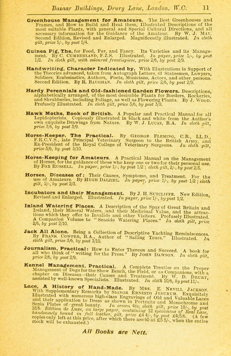 Greenhouse Management for Amateurs. The lie.st Greenhouses anil Prames, and How to Build and Heat them, Illustrated Descriptions of the most suitable Plants, with general and Special Cultural Directions, and all necessary information for the Guidance of the Amateur. By W. J. May. Second Edition, Revised and Enlarged. Magnificently illustrated. In clotK yilt, price 5/-, by post 5/4. Guinea Pig, The, for Food, Fur, and Fancy. Its Varieties and its Manage- ment. By C. CuMBEULAND, F.Z.S. Illustrated. In paper, price 1/-, by post 1/2. in cloth gilt, with coloured frontispiece, price 2/6, by post 2/9. Handwriting, Character Indicated by. With Illustrations in Support of the Theories advanced, taken from Autograph Letters, of Statesmen, Lawyers, Soldiers, Ecelesiastics, Authors, Poets, Musicians, Actors, and other pei'sons. Second Edition. By R. Baughan. In cloth gilt, price 2/6, by post 2/9. Hardy Perennials and Old-fashioned Garden Flowers. Descriptions, alphabetically arranged, of the most desirable Plants for Borders, Rockeries, and Shrubberies, including Foliage, as well as Flowering Plants. By J. Wood. Profusely Illustrated. In cloth gilt, price 3/6, by post 3/9. Hawk Moths, Book of British. A Popular and Practical Manual for all Lepidopterists. Copiously illustrated in black and white from the Author's own exquisite Drawings from Nature. By W. J. Lucas, B.A. In cloth gilt price 3/6, by post 3/9. ' Horse-Keeper, The Practical. By Georgr Fleming, C.B., LL.D., F.R.C.V.S., late Principal Veterinary Surgeon to the British Army and Ex-President of the Royal College of Veterinary Surgeons. In cloth gilt price 3/6, by poit 3/10. ' Horse-Keeping for Amateurs. A Practical Manual on the Management of Horse.s, for the guidance of those who keep one or two for their personal use By Fox Russell. In paper, price 1/-, by post 1/2 ; cloth gill, 2/-, by post 2/3. Horses, Diseases of: Their Causes, Symptoms, and Treatment For the use of Amateurs. By HUGH Dalziel. In paper, price 1/-, by post 1/2 • cloth gilt, 2/-, by post 2/3. ■ • • i , Incubators and their Management. By J. II. Sutcliffe. New Edition Revised and Enlarged. Hlustrated. In paper, price l/-, by post y2. ' Inland Watering ^ Description of the Spas of Great Britain and Ireland their Mineral Waters, and their Medicinal Value, and the attrac- tions which they offer to Invalids and other Visitors. Profusely Illustrated 2/6 6^o*72A0  ^^^'^^ Watering Places. In cloth gilt, price. Alone. Being a Collection of Descriptive Yachting Reminiscences. ^•^Vn^'''^ °f Tours. ^Ilhistrated cloth gut, price 5/6, by post 5110. ^ «vi,cn. m 'n^^l'^Ti'- ^'^'^!^^'^}' '''er Tliereon and Succeed. A book for Kennel Management, Practical. A Complete l-ieatise on the Proner K'nn ' n- ^l^^'? ^^'^ ^'^h, the Piel.l, or as Companions ^itfi a ^?^Pf ik 0'«<=^^»««-their Causes and Treatment. By W D Dnuin^ assisted by weU-known Specialists. Illustrated. In cloth 10/6, by post 11/- ' '''w'.u''^, **?story of Hand-Made. By Mrs E Nrviii T»rucnv
