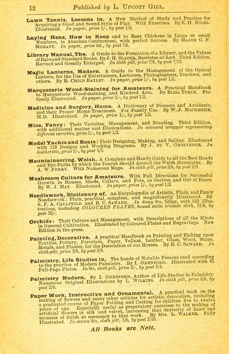 1.9.11711 Tennis. Lessons in. A New Method of Study and Practise for Acquiring a Good and Sound Style of Play. With Exercises. By E. H. Miles. Illustrated. In paper, price 1/-, by post 1/2. liavin^ Hens. How to Keep and to Rear Chickens in Large or small Numbers, in Absolute Confinement, with perfect Success. By MAJOR G. F. MORANT. In paper, price bd., by post Id. liibparv Manual, The. A Guide to the Formation of a Library, and the Values of Rareand Standard Books. By J. H. Slater, Bamster-at-Law Third Edition. Revised and Greatly Enlarged. In cloth gTlt,pnce 7/6, by post 7/10. MaSlo Lanterns, Modern. A Guide to the Management of the Optical Lantern, for the Use of Entertainers, Lecturers, Photographers. Teachers, and others. By R. Child Bayley. In paper, price 1/-, by post \ri. iWaroueterle Wood-Staining for Amateurs. A Practical Handbook to Marqulfe, Wood-staining.^and Kindred Arts. By Eliza TORCK. Pro- fusely Illustrated. Inpaper,price 1/-, by post lid. ui^A\^\r\a ft-nd Surtferv. Home. A Dictionary of Diseases and Accidents, *aiffir ?ropeHomf Treatment. For Family Use. By W. J. Mackenzib, M.D. Illustrated. In paper, price 1/-, by post 1/2. Mice Fancy: Tlieir Varieties, Management, and Breeding. Third Edition, i^th additional matter and Illustrations. In colowed wrapper representing different varieties, price 1/-, by post 1/2. iwnilel Yachts and Boats: Their Designing, Making, and Sailing. Illustrated wfth US Designfand Working Diaikms. By J. DU V. Grosvenor. In leatherette, price 51; by post 5/3. iur.»iinfninpei<in^. Welsh. A CompleteandHandy Guide to all the Best Roads  Sfd ByeSsbV which the Tourist should Ascend the Welsh Mountains. By a! w: PERRY With Numerous Maps. In cloth gilt, price 2/6, by post 2/9. „ , „^ r«n-iii.e for Amateurs. With Full Directions for Successful '^SrowtHn'^HoS slfe *,^eu!rs, and Pots on Shelves and Out of Doors. By W. J. May. Illustrated. In paper, price 1/-, by post 1/i HABdlework, Dictionary of. An Encyclopsedia of Artistic, Plain and Fancy ^^r J. . liuin nn^tical oomolete, and magmficently Illustrated. By S F A^'cIuLfei^' rnd Tc. Sa™; In demT'to, 528m 829^«- f;atioris,^f^ni COLOURED PLATES, bound satin brocade cloth, 31/6, by post 32/-'. n^olilda • Their Culture and Management, with Descriptions of all the Kinds °'^n Gen;ral cStimtion. niustratld by Coloured Plates and Engra>-mss. New Edition in the press. Metafe. and Plaster, for the Decoration of our Homes. By B. C. Satv ard. in cloth gUt, price 3/6, by post 3/9. , , X T ci'ii.iino in The hands of Notable Persons read according ^^'^l^^/rl^^^ollY^^^ SmK'^By L Illustrated with A Ml-Page Plates. In Uo, cloth gilt, price 5/-. by post 5/4. . . J. ^^a^^ -Ryj y OxENFORD Author of Life Studies in Palmistiy. ^'^'^um%\7us'or^ik'a-Ilfu'st'^^^^^^^ WiLKINS. In cloth gilt, price 2/6. by post 2/9. niceness of finish so nece^ssary to that work^ Bg Illustrated. In arown 4(o. clolh gilt, 3/6. by post J/iu.