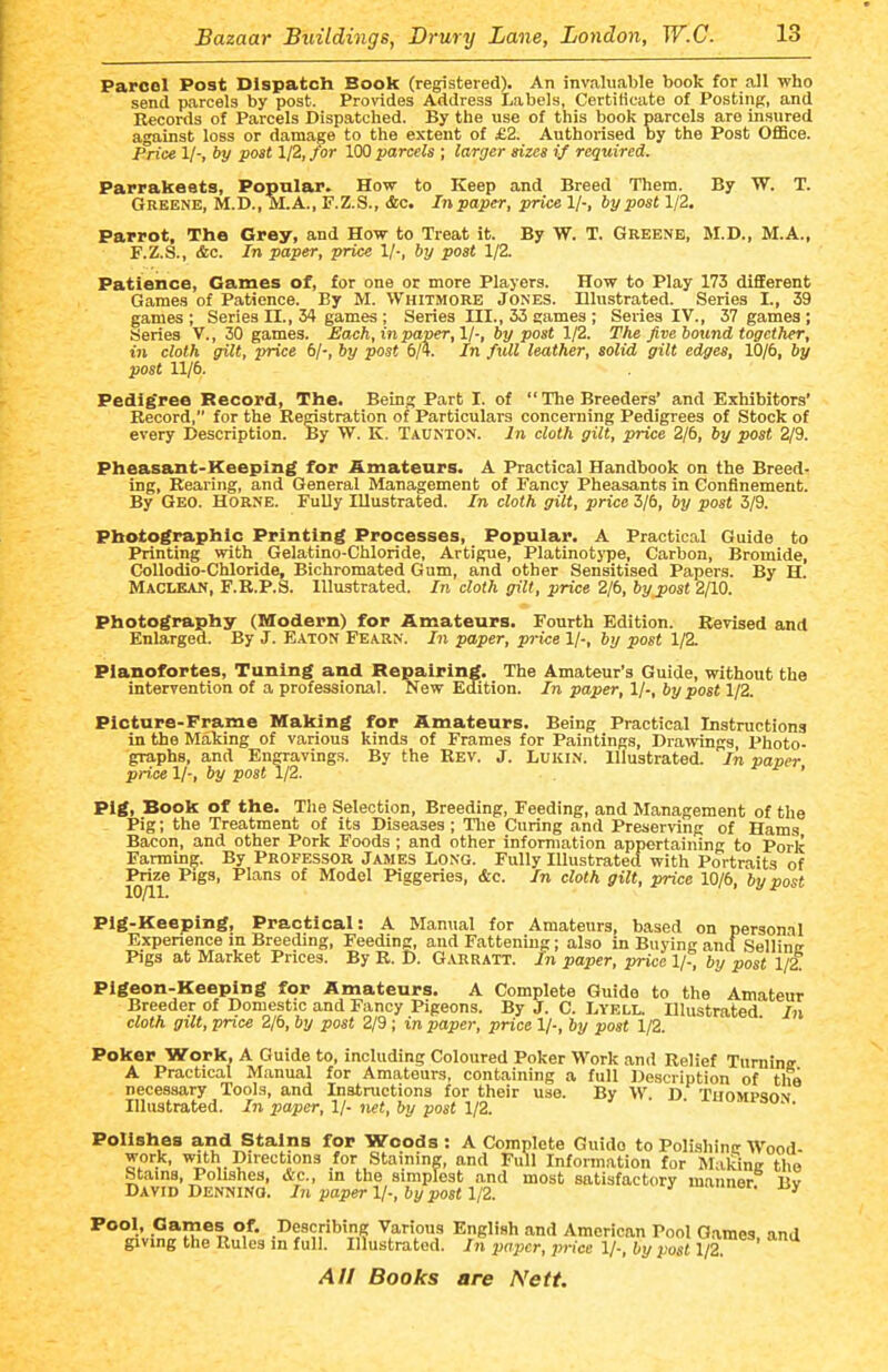 Parcel Post Dispatch Book (registered). An invaluable book for all who send parcels by post. Provides Address Labels, Certilicate of Posting, and Records of Parcels Dispatched. By the use of this book parcels are insured against loss or damage to the extent of £2. Authorised by the Post Office. Price 1/-, by post 1/2, fir 100 parcels ; larger sizes if required. Parrabeats, Popular. How to Keep and Breed Them. By W. T. Greene, M.D.,M.A., F.Z.S., &c. Inpaper, price 1/-, by post 1/2. Parrot, The Grey, and How to Treat it. By W. T. Greene, M.D., M.A., F.Z.S., &c. In paper, price 1/-, by post 1/2. Patience, Games of, for one or more Players. How to Play 173 different Games of Patience. By M. Whitmore Jones. Illustrated. Series I., 39 games ; Series II., 34 games ; Series III., 33 games ; Series IV., 37 games; Series v., 20 games. Each, in paper,11-, by post 1/2. The five bound, together, in cloth gilt, price 6/-, by post 6/4. In full leather, solid gilt edges, 10/6, by post 11/6. Pedig'ree Record, The. Being Part I. of  The Breeders' and Exhibitors' Record, for the Registration of Particulars concerning Pedigrees of Stock of every Description. By W. K. Taunton. In cloth gilt, price 2/6, by post 2/9. Pheasant-Keeping for Amateurs. A Practical Handbook on the Breed- ing, Rearing, and General Management of Fancy Pheasants in Confinement. By Geo. Horne. FuUy Illustrated. In cloth gilt, price 3/6, by post 3/9. Photographic Printing Processes, Popular. A Practical Guide to Printing with Gelatino-Chloride, Artigue, Platinotj-pe, Carbon, Bromide, CoUodio-Chloride, Bichromated Gum, and other Sensitised Papers. By H. Maclean, F.R.P.S. Illustrated. In cloth gilt, price 2/6, by post 2/10. Photography (Modern) for Amateurs. Fourth Edition. Revised and Enlarged. By J. Eaton Fearn. In paper, price 1/-, by post 1/2. Pianofortes, Tuning and Repairing. The Amateur's Guide, without the intervention of a professional. New Edition. In paper, 1/-, by post 1/2. Picture-Frame Making for Amateurs. Being Practical Instructions in the Making of various kinds of Frames for Paintings, Drawings, Photo- graphs, and Engravings. By the Rev. J. Lukin. Illustrated. In paper price 1/-, by post 1/2. ^ -c- > Pig, Book of the. The Selection, Breeding, Feeding, and Management of the - Pig; the Treatment of its Diseases ; Tlie Curing and Preserving of Hams Bacon, and other Pork Foods ; and other information appertaining to Pork Farming. By PROFESSOR James Long. Fully lUustratecf with Portraits of Mze Pigs, Plans of Model Piggeries, &c. In cloth gilt, price 10/6, by post Plg-Kee]ping, Practical: A Manual for Amateurs, based on personal Experience in Breeding, Feeding, and Fattening; also in Buying antf Sellinc Pigs at Market Prices. By R. D. G.vrratt. In paper, price 1/-, by post 1/2. Pigeon-Keeping for Amateurs. A Complete Guide to the Amateur Breeder of Domestic and Fancy Pigeons. By J. C. Lyell. Illustrated In cloth gilt, price 2/6, by post 2/9 ; in paper, price 1/-, by post 1/2. Poker Work, A Guide to, including Coloured Poker Work and Relief Tnminff A Practical Manual for Amateurs, containing a full Description of tlia necessary Tools, and Instructions for their use. By W D Thompsam Illustrated. In paper, Ij- net, by post 1/2. xuompson. Polishes and Stains for Woods : A Complete Guide to Polishine Wood- work, with Directions for Staining, and Full Information for Malune the Stains, Polishes, &c., in the simplest and most satisfactory manner Bv David Dennino. In paper 1/-, by post 1/2. '■•■or. ojy ^***'j5'v;??'n?''?>°i'' .^f yarious English and American Pool Games, and giving the Rules in full. Illustrated. In paper, price 1/-, by post 1/2.