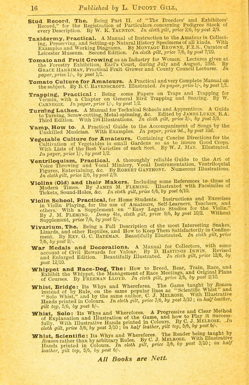 Stud Record, The. Being Part II. of The Breeders' and Exhibitors' Record, for the Kegistrution of Particulars concerninp: Pedigree Stock of every Description. By W. K. Taunton. In doth gilt, pi-ice 2/6, by poet 2/9. Taxidermy, Practical. A Manual of Instruction to the Amateur in Collect- ing, Preserving, and Setting-up Natural History Specimens of all kinds. With Examples and Working Diagrams. By Montagu Browne, F.Z.S., Cui-ator o£ Leicester Museum. Second Edition. In cloth gilt, price 7/6, by poet 7fl0. Tomato and Fruit Growing as an Industry for Women. Lectures given at the Forestry Exhibition, Earl's Court, during July and Au^st, 1893. By Grace Harriman, Practical Fruit Grower and County Council Lecturer. In paper, price 1/-, by poet yi. Tomato Culture for Amateurs. A Piactical and veiy Complete Manual oh the subject. By B. C. Ravenscroft. Illustrated. In paper, pricell-, by pott Ifl. Trapping, Practical : Being some Papers on Tiaps and Trapping for Vermin, with a Chapter on General Bird Trapping and Snaring. By W. Carnegie. In paper, price 1/-, by post 1/2. Turning Lathes. A Manual for Technical Schools and Apprentices. A Guide to Turning, Screw-cutting, Metal-spinning, &c. Edited by Jasies Lukin, B.A. Third Edition. With 194 Illustrations. In cloth gilt, piice 3/-, by post 3/3. Yamp, How to. A Practical Guide to the Accompaniment of Songs by the UnskiUed Musician. With Examples. In paper, price Qd., by post lOd. Vegetable Culture for Amateurs. Containing Concise Directions for the Cultivation of Vegetables in small Gardens so as to insure Good Crops. With Lists of the Best Varieties of each Sort. By AV. J. May. Dlustrated. In paper, price 1/-, by post 1/2. Ventriloquism, Practical. A thoroughly reliable Guide to the Art ot Voice Throwing and Vocal Mimicry, Vocal Instrumentation, Ventriloquial Figures, Entertaining, &c. By Robert Gauthony. Numerous Illustrations. In cloth gilt, price 2/6, by post 2/9. Violins (Old) and their Makers. Including some References to those of Modern Times. By James M. Fleming. Illustrated with Facsmules of Tickets, Sound-Holes, &c. In cloth gilt, price bib, by post bflO. Violin School, Practical, for Home Students. Instructions and Exercises in Violin Playing, for the use of Amateurs, SeU-Learnei-s, Teachers, and others. With a Supplement on Easy Legato Studies for the Viohn. By J. M. Fleming. Deiny Ko, cloth gilt, price 9/6, by post 10/2. Without Supplement, price 7/6, 6i/post 8/-. Vivarium, The. Being a Full Description of the most Interesting Snakes, Lizards, and other Reptiles, and How to Keep Them Satisfactorily in Confine- ment. By Rev. G. C. B.weman. Beautifully Illustrated, In cloth gilt, price Ijb, by post 8/-. War Medals and Decorations. A Manual for Collectors, with some account of Civil Rewards for Valour. By D. HASTINGS IRWIN. Revised and Enlarged Edition. Beautifully Illustrated. In cloth gxlt, pru>e 12/6, by post 12/10. Whippet and Race-Dog, The: How to Breed, Rear, T^ain, Race and Exhibit the Whippet, the Management of Race Meetings, and Onginal Plans of Courses. By FREEMAN Lloyd. In cloth gilt, price Zjb, by post <i/iu. Whist, Bridge: Its Whys and Wherefores. The Game taught by Reason instead of by Rule, on the same popular lines as Scientifac Whist an^^ Solo Whist, and by the same author, C. 3-l^^^7°;^,^'J Hands printed in Colours. In cloth gilt, price 3/o, by post SflO; m hal/ leather, gilt top, 5/6, by post 6/-. Whist, Solo: Its Whys and Wherefores. A ProCTessive and awr Method of Explanation and Illustration of the Game anB how to ^1^^ fully. With lUustrative Hands printed m Coloure. By C. J. Melrose, m cloth gilt, price 3/6, by post ; m half leather, gxlt top, 5/6, by post b/-. Whist, Scientific: Its Whys and Wherefores Reader bei^^^ Iteason rather than by arbitrary Rules. By C. J. Melrose. W ith 11 ustrative Hands printed in Colours. In cloth gilt, pnce 3/6, by post 3/10, %n half leather, gilt top, 51b, by post 6/-.