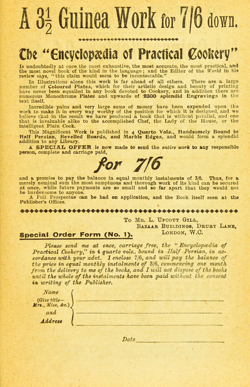 A 3^ Guinea Work for 716 down. Cbe Gncyclopjedia of Practical CooRery Is undoubtedly at once the most exhaustive, the most accurate, the most practical, and the most novel book of the kind in the language; and the Editor of the World in his review says, this claim would seem to be incontestable. In Illustrations alone this work is far ahead of all others. There are a large number of Coloured Plates, which for their artistic design and beauty of printing have never been equalled in any book devoted to Cookery, and in addition there are numerous Monochrome Plates and upwards of 2300 splendid Engravings in the text itself. Incredible pains and very large sums of money have been expended upon the work to make it in every way worthy of the position for which it is designed, and we believe that in the result we have produced a book that is without parallel, and one that is invaluable alike to the accomplished Chef, the Lady of the House, or the intelligent Plain Cook. This Magnificent Work is published in 4 Quarto Vols., Handsomely Bound In Half Persian, Bevelled Boards, and Marble Edges, and would form a splendid addition to any Library, A SPSCIAU OFFKR is now made to send the entire work to any responsible person, complete and carriage paid, /or 7f6 and & promise to pay the balance in equal monthly instalments of 3/6. Tbns, for a merely nominal sum the most sumptuous and thorough work of its kind can be secured at once, while future payments are so small and so far apart that they would not be burdensome to anyone. A Full Prospectus can be had on application, and the Book itself seen at the Publisher's OfSces. To Mb. L. TJpcott Gill, Bazaab Buildinqb, Deubt Lanb, Special Order Form (No. 1). London, W.O. Please send me at once, carriage free, the Encyclopedia of Practical Cookery, in 4 quarto vols., hound in Half Persian, in ac- cordance with your advt. I enclose 7/6, and will pay the balance of the price in equal monthly instalments of 3/6, commencing one month from the delivery to me of the hooks, and I will not dispose of the boohs until the whole of the instalments have been paid without the consent in writing of the Publisher. Name {Give title— Hri., Miss, <fce.)^ and Address Date_^_