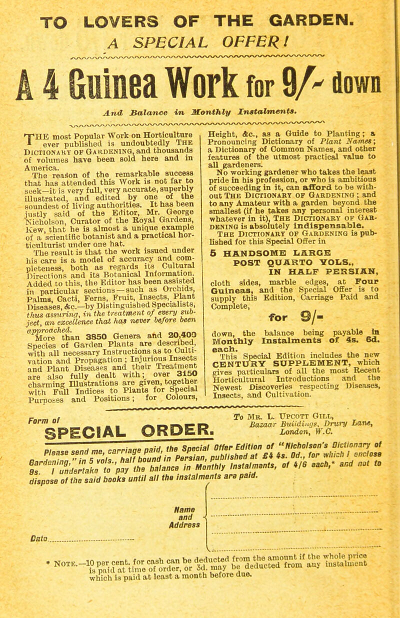 TO LOVERS OF THE GARDEN. A SPECIAL OFFER! A 4 Guinea Work for 9A flown A.nd Balance in Monthly Instalments, THE most Popular Work on Horticulture ever published is undoubtedly The Dictionary of Gaiidening, and tliousands of volumes have been sold here and in America. , ,, The reason of the remarkable success that has attended this Work is not far to seek—it is very full, very accurate, superbly illustrated, and edited by one of the soundest of living authorities. It has been iustly said of the Editor, Mr. George Nicholson, Curator of the Royal Gardens, Kew, that he is almost a unique example of a scientific botanist and a practical hor- ticulturist under one hat. The result is that the work issued under his care is a model of accuracy and com- pleteness, both as regards its Cultural Directions and its Botanical Information. Added to this, the Editor has been assisted in particular sections —such as Orchids, Palms, Cacti, Ferns, Fruit, Insects, Plant Diseases, Ac—bv Distinguished Specialists, thus amirinq, in the treatment of every sub- ject, an excellence that hat never before been Tlore'''than 3850 Genera and 20,400 Species of Garden Plants are described, with all necessary Instructions as to Culti- vation and Propagation; Injurious Insects and Plant Diseases and their Treatment are also fully dealt with; over 3150 charming Illustrations are given, together ■with Fitll Indices to Plants for Special Purposes and Positions; for Colours, Height, &c., as a Guide to Planting; a Pronouncing Dictionary of Plant Names; a Dictionary of Common Names, and other features of the utmost practicail value to all gardeners. No working gardener who takes the least pride in his profession, or who is ambitious of succeeding in it, can afford to be with- out The Dictionary op Gardening ; and to any Amateur with a garden beyond the smallest (if he takes any personal interest whatever in it). The Dictionahy of Gak- BBNING is absolutely Indispensable. The Dictionary op Gardening is pub- lished for this Special Offer in 5 HANDSOMS liARGB POST QUARTO VOI<S., IM HALF PERSIAN, cloth sides, marble edges, at Four Guineas, and the Special OfiFer is to supply this Edition, Carriage Paid and Complete, for 9/- down, the balance being payable la Xdonthly Instalments of is. 6d. each. ... This Special Edition includes the new CENTURY SUPPIiEMENT, which gives particulars of all the most Eecent Horticultural Introductions and the Newest Discoveries respecting Diseases, Insects, and Cultivation. To Mr. L. Upcott Gili, Bazaar Buiidinns. Dniry Lant, London, W.C. Form of _ SPECIAL ORDER. dispose of the said booths until all tho instalments are paid. Name and Address Date.. which is paid at least a month before due.