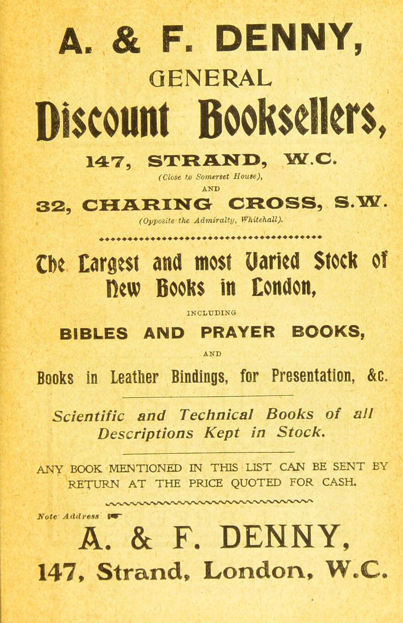 A. & F. DENNY, GENERAL Discount Booksellers. MT, STRAND, W.C. (Close to Somerset House), AND 32, CHJSLRINO CROSS, S.W. (Opposite the Admiralty, }VhUchall). tU Drgest and most Uailed Stock of new Books in Condon, INCLUDING BIBLES AND PRAYER BOOKS, AND Books in Leather Bindings, for Presentation, &c. Scientific and Teclinical Books of all Descriptions Kept in Stocli, ANY BOOK MENTIONED IN THIS LIST CAN BE SENT BY RETURN AT THE PRICE QUOTED FOR CASH. Note Address W A. & F. DENNY, 147, Strand, London, W.C.