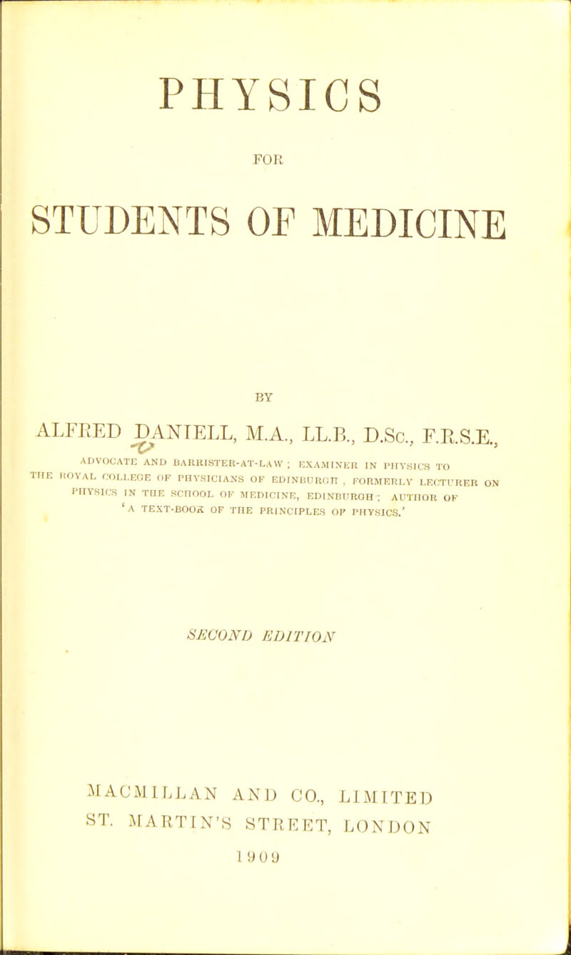 FOR STUDENTS OF MEDICINE BY ALFEED DANTELL, M.A., LL.B., D.Sc, F.E.S.E., ADVOCATE AND BAIUtlSTER-AT-LAW ; EXAMINER IN PIIY.SICS TO THE I.OVAL COLLEGE OF PHYSICIANS OF EDINUURnn , FORMERLY LECTURER ON PHYSICS IN THE SCHOOL OF MEDICINE, EDINBURQH ; AUTHOR OF 'a TEXT-BOOS OF THE PRINCIPLES OF PHYSICS.' iiEGOND EDITION MACMILJ.AN AND CO., LIMITED ST. MARTIN'S STREET, LONDON 19 0 9