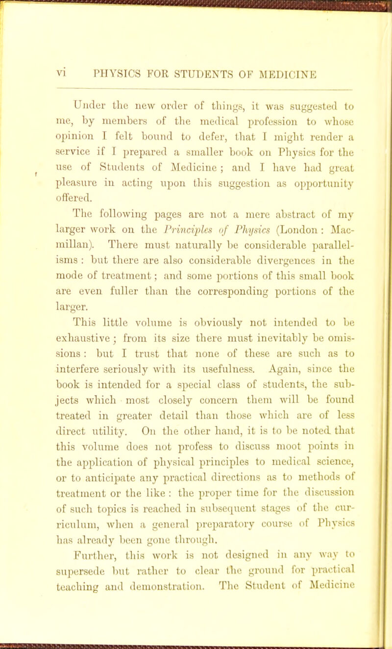 Under the new order of things, it was suggested to me, by members of tlie medical profession to whose opinion I felt bound to defer, that I might render a service if I preimred a smaller book on Physics for the use of Students of Medicine ; and I have had great pleasure in acting upon this suggestion as opportunity offered. The following pages are not a mere abstract of my larger work on the Principles of Physics (London : ilac- millan). There must naturally lie considerable parallel- isms : but there are also considerable divergences in the mode of treatment; and some portions of this small book are even fuller than the corresponding portions of the larger. This little volume is obviously not intended to be exhaustive; from its size there must inevitably be omis- sions : but I trust that none of these are such as to interfere seriously with its usefulness. Again, since the book is intended for a special class of .students, the sub- jects which most closely concern them will be found treated in greater detail than those which are of less direct utility. On the other hand, it is to be noted that this volume does not profess to discuss moot points in the application of physical principles to medical science, or to anticipate any practical directions as to methods of treatment or the like : the proper time for the discussion of such topics is reached in subsequent stages of tlie cur- riculum, when a general preparatory course of Physics has already been gone through. Further, this work is not designed in any way to supersede but rather to clear the ground for practical teaching and demonstration. The Student of Medicine