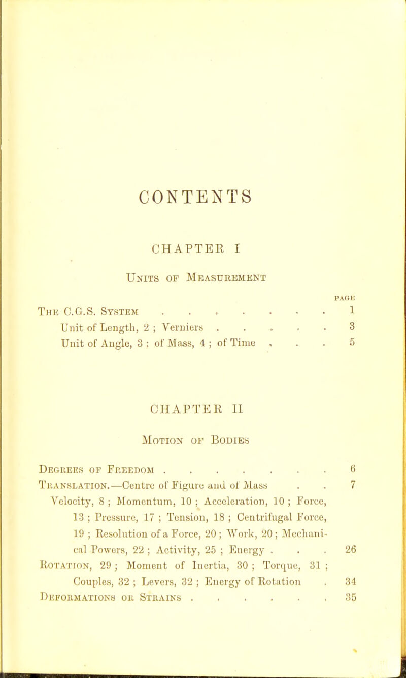 CONTENTS CHAPTEE I Units of Measurement PAGE The C.G.S. System 1 Unit of Length, 2 ; Verniers ..... 3 Unit of Angle, 3 ; of Mass, 4 ; of Time ... 6 CHAPTER II Motion of Bodies Degrees of Freedom 6 TuANSLATiON.—Centre of Figure and of Mass . . 7 Velocity, 8 ; Momentum, 10 ; Acceleration, 10 ; Force, 13 ; Pressure, 17 ; Tension, 18 ; Centrifugal Force, 19 ; Resolution of a Force, 20; Work, 20; Mechani- cal Powers, 22 ; Activity, 25 ; Energy ... 26 KoTATroN, 29 ; Moment of Inertia, 30 ; Torque, 31 ; Couples, 32 ; Levers, 32 ; Energy of Rotation . 34 Defoiimations on Strains 35