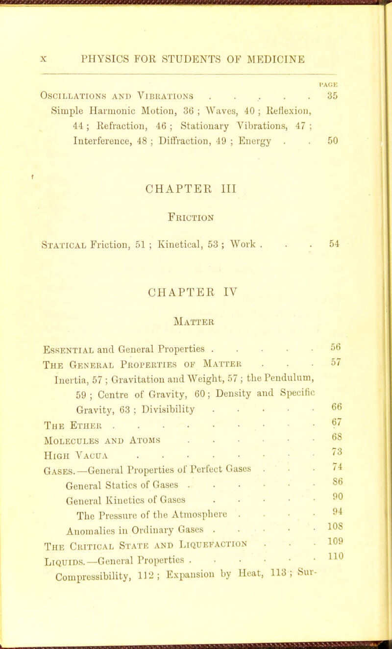 I'AGK Oscillations and Vibhations . . . . .35 Simple Harmonic Motion, 36 ; Waves, 40 ; Kefiexion, 44 ; Refraction, 46 ; Stationary Vibrations, 47 , Interference, 48 ; Diffraction, 49 ; Energy . . 50 CHAPTER III Friction Statical Friction, 51 ; Kinetical, 53 ; Work ... 54 CHAPTER IV Matter Essential and General Properties .... The General Properties of Matter Inertia, 57 ; Gravitation and Weight, 57 ; the Pendulum 59 ; Centre of Gravity, 60 ; Density and Specifii Gravity, 63 ; Divisibility .... The Ether Molecules and Atoms High Vacua Gases.—General Properties of Perfect Gases . General Statics of Gases General Kinetics of Gases . . ■ • The Pressure of the Atmosphere . Anomalies in Ordinary Gases The Critical State and Liquefaction Liquids.—General Properties . . • ■ ■ Compressibility, 112; E.Kpansion by Heat, 113; Sui