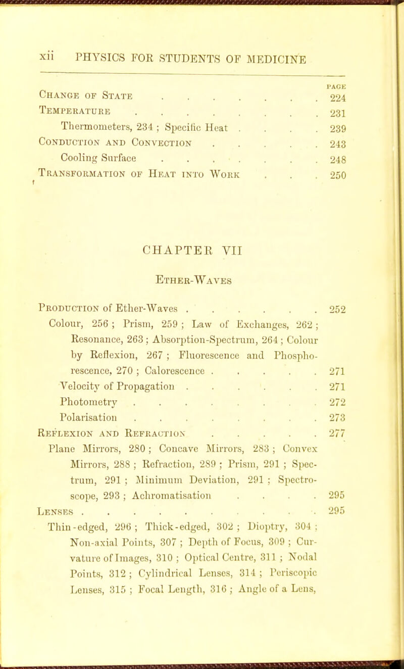 Change of State Temperature .... Thermometers, 234 ; Specilic Heat Conduction and Convection Cooling Surface Transformation of Heat into Work CHAPTER VII Ether-Waves Production of Ether-Waves 252 Colour, 256 ; Prism, 259 ; Law of Exchanges, 262; Resonance, 263; Absorption-Spectrum, 264 ; Colour by Reflexion, 267 ; Fluorescence and Pliosplio- rescence, 270 ; Calorescence ..... 271 Velocity of Propagation . . . . . .271 Photometry ........ 272 Polarisation ........ 273 Reflexion and Refraction ..... 277 Plane Mirrors, 280; Concave Mirrors, 283 ; Convex Mirrors, 288 ; Refraction, 289 ; Prism, 291 ; Spec- trum, 291 ; Minimum Deviation, 291 ; Spectro- scope, 293 ; Aohromatisation .... 295 Lenses .......... 295 Thin-edged, 296; Thick-edged, 302; Dioptry, 304: Non-axial Points, 307; Depth of Focus, 309; Cur- vature of Images, 310 ; Oi)tical Centre, 311 ; Nodal Points, 312 ; Cylindrical Lenses, 314 ; Poriscopic Lenses, 315 ; Focal Length, 316 ; Angle of a Lens,