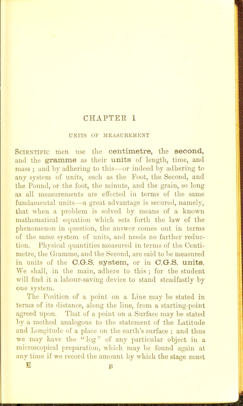 UNITS OF JIEASUREilENT Scientific men use tlie centimetre, tlie second, and the gramme as their units of length, time, and mass ; and by adhering to this—or indeed by adhering to any system of units, such as the Foot, the Second, and the Pound, or the foot, the minute, and the grain, so long as all measurements are effected in terms of the same fundamental units—a great advantage is secured, namely, that when a problem is solved by means of a knosvn mathematical eqiTation which sets forth the law of the phenomenon in question, the answer comes out in terms of the same system of units, and needs no farther reduc- tion. Physical quantities measured in terms of the Centi- metre, the Gramme, and the Second, are said to be measured in units of the C.G.S. system, or in C.G.S. units. We shall, in the main, adhere to this ; for the student will find it a labour-saving device to stand steadfastly by one system. The Position of a point on a Line may be stated in terms of its distance, along the line, from a starting-point agreed upon. That of a point on a Surface may be stated by a method analogous to the statement of the Latitude and Longitude of a place on the earth's surface ; and thus we may have tlie  log of any particular object in a microscopical ]>reparatiun, wliicli may be found again at any time if we record tlie amount by which the stage must IE B