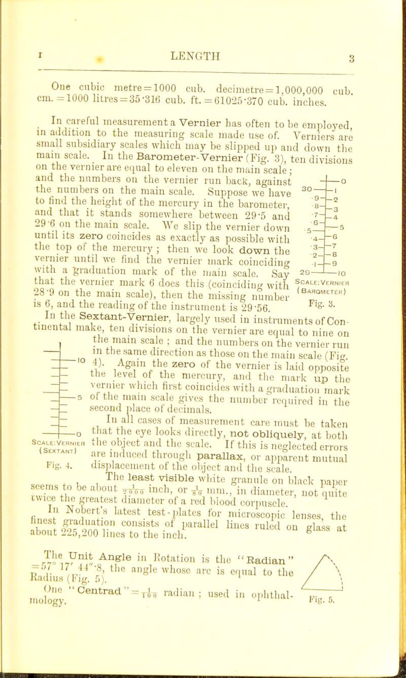 r LENGTH One cnbie metre = 1000 cub. decimetre = 1,000,000 cub cm. =1000 litres = 35-Sie cub. ft. = 61025-370 cub. inches. In careful measurement a Vernier has often to be employed in addition to the measuring scale made use of. Verniers are small subsidiary scales which may be .slipped up and down the main scale. In the Barometer-Vernier (Fig. 3), ten divisions on the vernier are e([ual to eleven on the main scale ; and the numbers on the vernier run back, against the numbers on the main scale. Suppose we have , to find the heiglit of the mercury in the barometer, and that it stands somewhere between 29-5 and 29-6 on the main scale. We slip the vernier down until its zero coincides as exactly as possible with the top of the mercury ; then we look down the ^^ vernier until we find the vernier mark coincidino- with a graduation mark of the main scale. Sav -3 6- 5 — 44-e — o I 9 10 that the vernier mark 6 does this (coinciding with scALE:VERNrEFi 28-9 on the main scale), then the missing number IS 6, and the reading of the instrument is 29-56. In the Sextant-Vernier, largely used in instruments of Con- tinental make, ten divisions on the vernier are equal to nine on the main scale ; and the numbers on the vernier run m the .same direction as those on the main scale (Fi ''^ tlie vernier is laid opposite the level of the mercury, and the mark up the vernier which first coincides with a graduation mark 5 ol the mam scale gives the number required in the .second place of decimals. In all cases of measurement care must be taken that the eye look.s directly, not obliquely, at both (sextL\1 ■T''^ is neglected errors l^jp^^j through parallax, or apparent mutual Fiy. 1. disjilacement of the olijcct and the scale. The least visible white granule on black paper eems to be about -,,V,t inch, or .nn>.,''in diameter, not qi ite cuice the greatest diameter of a red lilood corpuscle finir ''^test test-plates for microscopic lenses, the aboft'-'tn r ruled on glaLs at auout .^25,200 lines to the inch. ^^Sle in Rotation is the Radian tI'V- ^ 'I'lgly who.sc arc is equal to the naums (\< ig. ;,'). ___j)ue •'Centrad = ,J, radian; used >n ophthal- ,