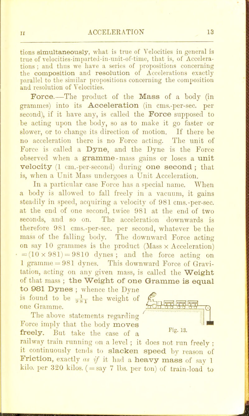 tions simultaneously, wliat is true of Velocities in general is true of yelocities-impnrteJ-in-uiiit-of-time, that is, of Accelera- tions ; and thus we have a series of propositions concerning the composition and resolution of Accelerations exactly parallel to the similar propositions concerning the composition and resolutiou of Velocities. Force.—The product of tlie Mass of a body (in grammes) into its Acceleration (in cm.s.-per-sec. per second), if it Lave any, is called the Force supposed to be acting upon the body, so as to mal<e it go faster or slower, or to change its direction of motion. If there be no acceleration there is no Force acting. The unit of Force is called a Dyne, and the Dyne is the Force observed when a gramme-mass gains or loses a unit velocity (1 cm.-per-second) during one second ; that is, when a Unit Mass undergoes a Unit Acceleration. In a particular case Force has a special name. When a body i.s allowed to fall freely in a vacuum, it gains steadily in speed, accpiiring a velocity of 981 cms.-per-sec. at the end of one second, twice 981 at the end of two seconds, and so on. The acceleration downwards is therefore 981 cnis.-per-sec. -pev second, whatever be the mass of the falling body. The downward Force acting on .say 10 grammes is the jDroduct (Ma.ss x Acceleration) = (10 X 981) = 9810 dynes; and the force acting on 1 gramme = 981 dynes. This downward Force of Gravi- tation, acting on any given mass, is called the Weight of tliat mass ; the Weight of one Gramme is equal to 981 Dynes ; whence the Dyne is found to be the weight of 01 , ,, ,, , one Gramme. ^feSSS^ The above stateraents reffarrlincr Force imply that the body moves freely. But take the case of a railway train running on a level ; it does not run freely ; it continuously tends to slacken speed by reason of Friction, exactly an if it had a heavy mass of say 1 kilo, per 320 kilo.s. ( = say 7 lbs. per ton) of train-load to