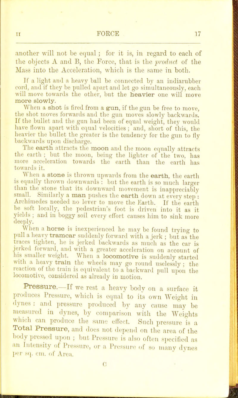 another will not be equal ; for it is, in regard to eacli of the objects A and B, the Force, that is the iwoduct of the Mass into the Acceleration, which is tlie same in both. If a light and a heavj^ ball be connected by an indiarubber cord, and if they be pulled apart and let go simultaneously, each will move towards the other, but the heavier one will move more slowly. When a shot is fired from a gun, if the gun be free to move, the shot moves forwards and the gun moves slowly backwards. If the bullet and the gun had been of equal weight, they would liave flown apart with equal velocities ; and, short of this, the heavier the bullet the greater is the tendency for the gun to tly backwards upon discharge. The earth attracts the moon and the moon equally attracts the earth : but the moon, being the ligliter of the two. has more acceleration towards the earth than the earth has towards it. Wlien a stone is thrown upwards from the earth, the earth is equally thrown downwards : but the earth is so much larger than the stone that its downward movement is inappreciably small. Similarly a man pushes the earth down at every step : Archimedes needed no lever to move the Earth. If the earth be soft locally, the pedestrian's foot is driven into it as it yields ; and in boggy soil every effort causes him to sink more deeply. When a horse is inexperienced he may be found trying to pull a lieavy tramcar suddenly forward with a jerk ; but as the traces tighten, he is jerked backwards as much as the car is jerked forward, and with a greater acceleration on account of ins smaller weight. When a locomotive is suddenly started with a heavy train the wheels may go round uselessly ; the reaction of tlie train is equivalent to a backward pull upon the locomotive, considered as already in motion. Pressure.—If we rest a heavy body on a surface it produces Pressure, which is equal to its own Weight in d^-nes : and pressure produced by any cause may be measured in dynes, by comparison witli the Weiglits wiiich can produce the same elfect. Such pressure is a Total Pressure, and does not depend on tlie area of the body pres.sed upon ; ljut Pressure is afso often specified as an Intensity of Pressure, or a Pi'essur(! of so many dynes pel' s(|. rill, of Area. C
