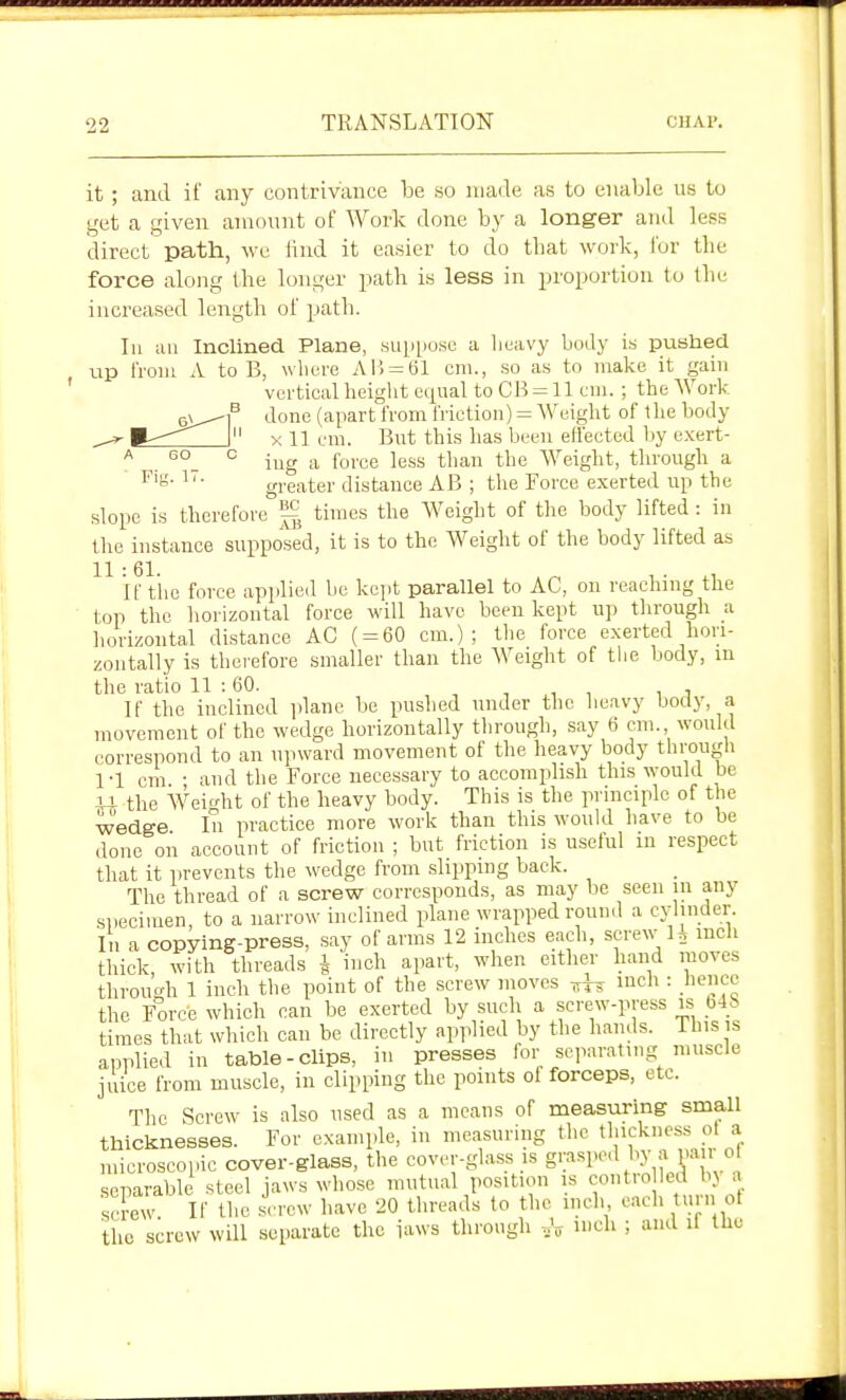 it; and if any contrivance he so made as to enable us to get a given amount of Work done by a longer aud less direct path, we lind it easier to do that work, for tlie force along the longer path is less in jn'oportion to the increased length of path. In uu Inclined Plane, suppose a lieavy body is pushed up from A to B, wliere Al> = t51 cm., so as to make it gain vertical height equal to CB = 11 em. ; the Work done (apart from friction) = Weight of the body X 11 em. But this has been effected by exert- ing a force less tlian the Weight, through a greater distance AB ; the Force exerted up the slope is therefore thnes the Weight of the body lifted: in the instance supposed, it is to the Weight of the body lifted as 11:61. ,^ , • .1 If the force applied be kejit parallel to AC, on reachmg the top the liorizontal force will have been kept up tlirough a horizontal distance AC ( = 60 cm.); the force exerted hori- zontally is thoi'efore smaller than the Weight of the body, ui the ratio 11 :60. , , , , , If the inclined plane be pushed under the heavy body, a movement of the wedge horizontally through, say 6 cm. would correspond to an upward movement of the heavy body througli 1-1 cm • and the Force necessary to accomplish this would be U the Weirdit of the heavy body. This is the principle of the wedge In practice more work than this would have to be done on account of friction ; but friction is useful in respect that it prevents the wedge from .slipping back. The thread of a screw corresponds, as may be seen in any specimen, to a narrow inclined plane wrapped round a cylinder In a copying-press, say of arms 12 inches each, screw 1. mcli tliick with threads i inch apart, when either hand moves throucrh 1 inch the point of the screw moves inch : hence the Force which can be exerted by such a screw-press is _b4b times that which can be directly applied by the hands. 1 his is applied in table-clips, iu presses for separating muscle juice from muscle, in clipping the points of forceps, etc. The Screw is also used as a means of measuring small thicknesses. For example, in measming the thickness ot a microscopic cover-glass, the cover-glass is g':««P''\'\V ' ^ separable steel jaws whose mutual position is contro led bj a se w If flic ^^'r^v I'ave 20 threads to the inch each turn ot the screw will separate the laws through „V '^l' ; ''^^ ^^'^