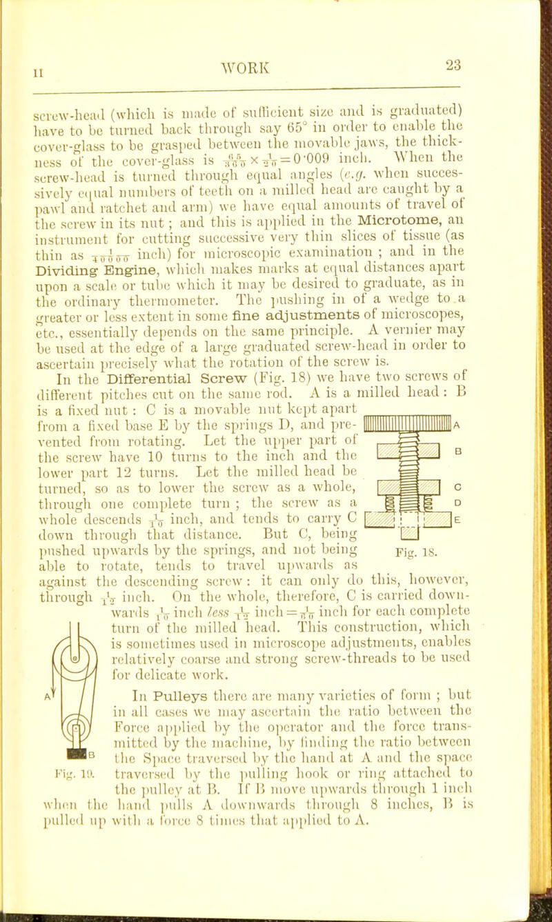 u scvow-heail (which is mmle of sufliciciit size and is gradnatod) luive to bo turned back tlirough say 65 in onler to enable the eover-Hass to be grasped between the movable jaws, tlie thick- ness oi the cover-glass is x = 0'009 inch. When the serew-head is turned through equal angles {r.cj. when succes- sively e(|ual numbers of teeth on a milled head arc caught by a pawl and ratchet and arm) we have equal amounts of travel of the screw in its nut; and this is applied in the Microtome, an instrument for cutting successive very thin slices of tissue (as thin as loijuo inch) for microscopic examination ; and in the Dividing Engine, which makes marks at equal distances apart upon a scale or tube which it may be desired to graduate, as in tlie ordinary thermometer. The jiushing in of a wedge to a greater or loss extent in some fine adjustments of microscopes, etc., essentially depends on the same principle. A vernier may be used at the edge of a large graduated screw-liead in order to ascertain precisely wdiat the rotation of the screw- is. In the Differential Screw (Fig. 18) we have two screws of different pitches cut on the same rod. A is a milled head: B is a fixed nut : C is a movable nut kept apart from a fixed base E by the springs D, and pre- vented from rotating. Let the upper part of the screw have 10 turns to the inch and the lower part 12 turns. Let the milled head be turned, so as to lower the screw as a whole, through one complete turn ; the screw as a whole descends -^V inch, and tends to carry C down through that distance. But C, being pushed upwards by the springs, and not being able to rotate, tends to travel upwards as against the descending .screw : it can only do this, however, through -/j inch. Ou the whole, therefore, C is carried down- wards iV ^ndi less V-j inch = VTr inch for each complete turn of the milled head. This construction, which is sometimes used in microscope adjustments, enables relatively coarse and strong screw-threads to be used for delicate work. Li Pulleys there are many varieties of form ; but in all cases we may ascertain the ratio between the Force applied by the o]ierator and the force trans- mitted by tlie machine, liy rnnling the ratio between the Space traversed by the haiul at A and the space traver.sed by the ]iulling hook or ring attached to the ])ulley at B. If li move upwards through 1 inch when the liand pulls A downwards thrcnigh 8 inches, B is pulleil up wit1i a force S times that applied to A.