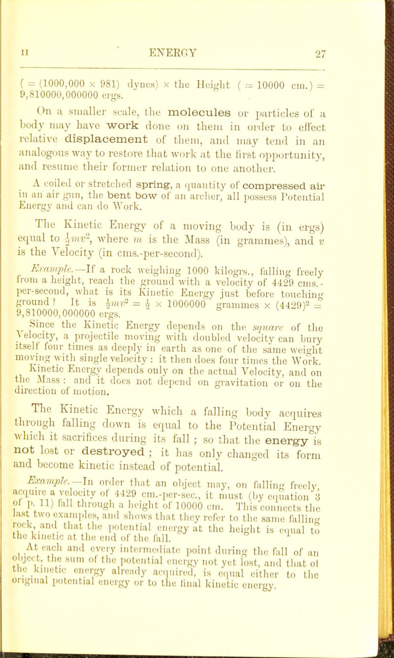 ( = (1000,000 X 081) (lyuus) x the Hcudit ( ^ 10000 cm.) = 9,810000,000000 ergs. On a smaller scale, llie molecules or juuticles ol a body may have work done on them in order to effect relative displacement of them, and may tend in an analogous way to restore tliat work at the Jirst opijortunity, and resume their former relation to one anothei'. A coiled or stretclied spring, a (iiiaiitity of compressed aii- ill an air gun, the bent bow of an archei', all possess Potential Energy and can do Work. The Kinetic Energy of a moving Ijody is (in ergs) equal to hnv-, where m is the Mass (in grammes), and v is the Velocity (in cms.-per-second). Example—U a. rock weighing 1000 kilogrs., falling freely Ironi a height, reach the ground with a velocity of 4429 cms.- per-second, what is its Kinetic Energy just befoi 'e touchint' ground? It is = A x 1000000 grannnes x (4429)2 = 9,810000,000000 ergs.  Since the Kinetic Energy depends on the square of the \ elocity, a projectile moving with doubled velocity can bury itselt four times as deeply in earth as one of the same weicdit moving with single velocity : it then does four times the Work. Kinetic Energy depends only on the actual Velocity, and on the ]\ra.ss : and it does not depend on gravitatiou or on the direction of uiotion. The Kinetic Energy which a falling Ijody acquires through falling down is equal to the Potential Energy which it sacrifices during its fall ; so that the energy is not lost or destroyed ; it has only changed its form and become kinetic instead of potential. Exa;mplc.~^\n order that an object may, on /allintr frcelv acquire a ve ocity of 4429 cm.-pei-sec, it must (by equation 3 ol p. 11) fall tlirough a lieight of 10000 cm. This connects tlic last two examples, and slujws that thoy refer to the same falling rock, and that the jmtential emu'gy at the height is e.iual to the kinetic at the end of the faU. At each and every internieiliatc point during th(^ fall of an object, the sum of the potential energy not yet lost, and tliat ol the kinetic energy already ac(|uired, is e(|nal cither to the original potential energy or to the liiial kinetic energy