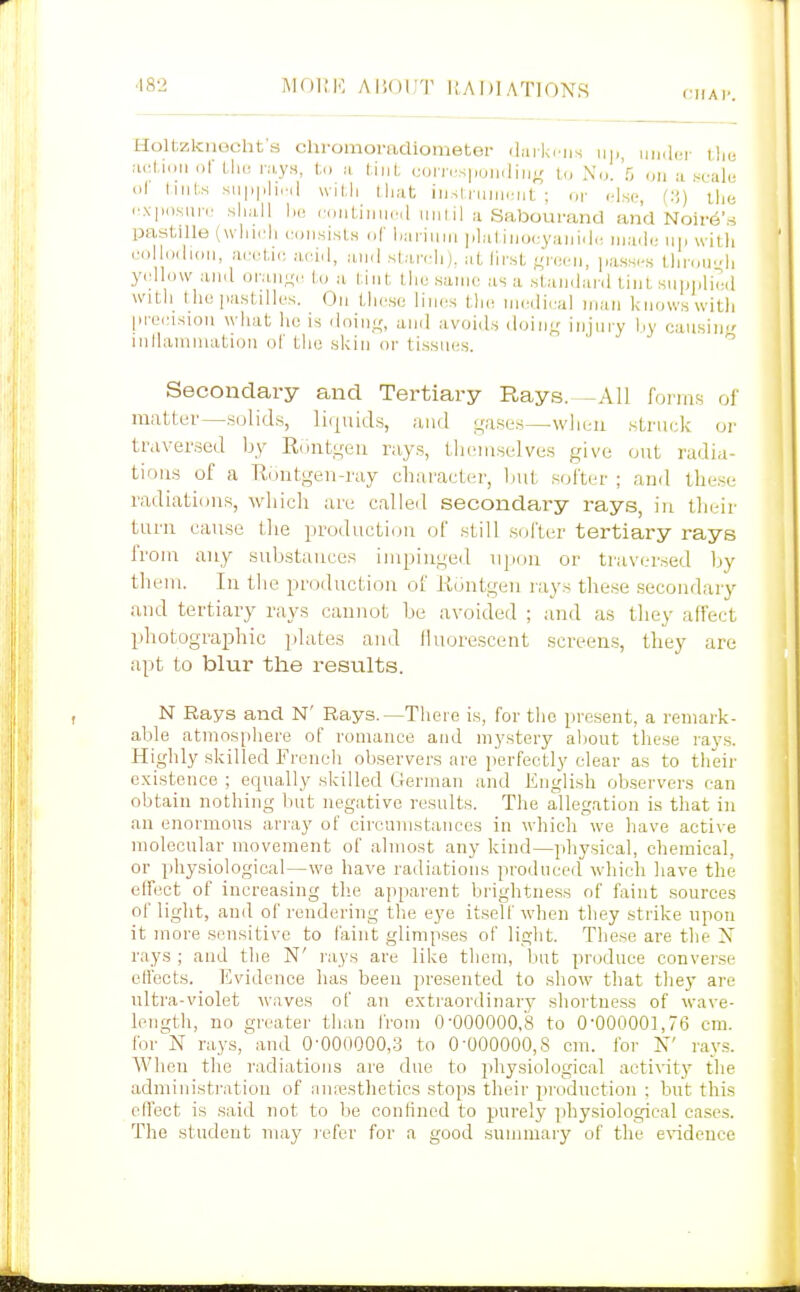 Holtzknecht's chromoradiometer diiiki ns iin.icr tht; aol.i.iii of llu! r.i,ys, 1,., a t.iiil, (;oin.s|,oiii]iiig U, No. 5 o„ .^^-ale ol liiits sii|)|ili,.i| wil,li ihat iiislrmiicnt ; or else, the '■.\|io,sun.' sliiill lie riiiiLiiiiicil uiilil II Saboui-and and Noii-e'.s pastille (wliicli cuii.si.sl.s of Imriiim lilal.iiioi:y;i]n,|(! inadc- in. with collodidii, acetic aoiil, ami starcli). at lirst ^idL-n, [lasscs tlinni.'h yellow and oraiitre to a l.iiit tlie .same as ii staJidanl tint supplied witli the pastilles. Ou tlie.sc lines the medical inaii kiiow.s with preinsion what he is iloiiiK, and avoids doing injury by caiisiu inllamiiuition of the skin or tissues. ^ Secondary and Tertiary Rays. -All fonn.s of mutter—sulids, liijuids, and oa.ses—when .struck or traversed by RuntLjeti rays, tlu^mselves give out radia- tioiis of a Eoutgen-ray charactei', Init softer ; and the.se radiations, whicli are called secondary rays, in tlu-ir turn cau.se tlie production of still softer tertiary rays from any suUstauccs impingeil npou or traversed by them. In the production of liuntgen rays the.se .secondary and tertiary rays cannot be avoided ; and as they affect photographic plates and iluorescent .screens, they are apt to blur the results. N Rays and N' Rays.—There is, for the present, a remark- able atmosphere of romance and mystery aliout these ray.s. Highly skilled Freneh observers are perfectly clear as to their existence ; equally skilled German and English observers can obtain nothing but negative results. The allegation is that in an enormous array of circumstances in which we have active molecular movement of almost any kind—physical, chemical, or physiological—wo have radiations produced which have the effect of increasing tlie apparent brightness of faint sources of light, and of rendering the eye itself when they strike upon it more sensitive to faint glimpses of light. Those are the X rays ; and the N' rays are like them, but produce converse effects. Evidence has been presented to show that they are ultra-violet waves of an extraordinary shoi'tness of wave- length, no greater than from 0-000000,8 to 0-000001,76 cm. Ibr^N rays, and 0-000000,3 to 0-000000,8 cm. for N' rays. When the radiations are due to physiological aetiA-ity the administration of iinresthetics stops their production : but this effect is .said not to be confined to purely ])liysiological eases. The student may i-efer for a good summary of the evidence