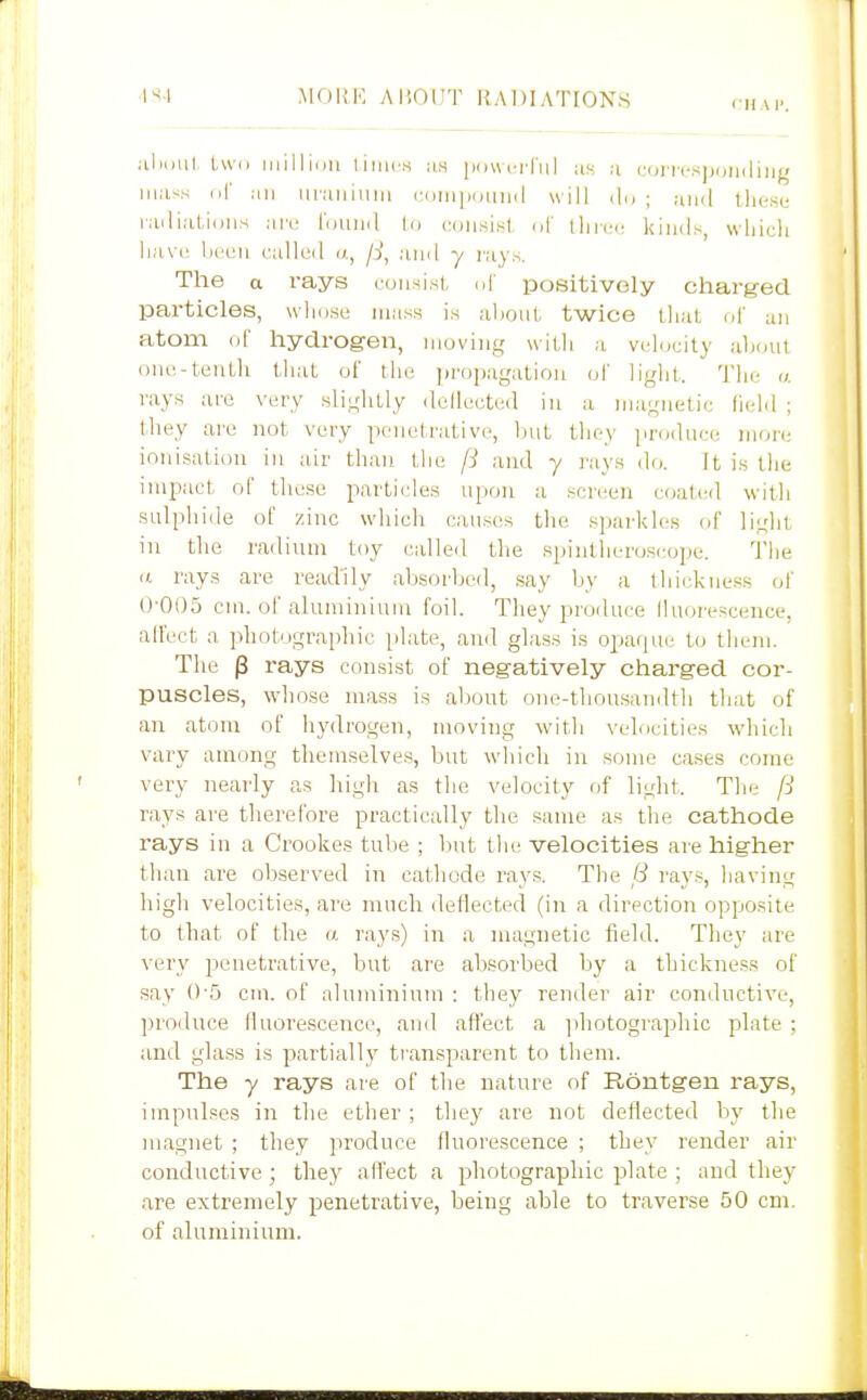 1^-1 MOIIK ABOUT RADIATIONS cum: aluml, l,\v(i inillidu tiiiu-s :is iHiwnTul as a iMji'i-cspcjuiliiig iii.i-^s (if ai] iinuiiuiii (■.(JiiUHjLiud will (1,, ; ami these lailialjdiis are louiid l.o consist <A' ihrei; kimls, wliieli lia\(,' lieen ('alleil i/., /)', .■unl y rays. The a rays ronsist, nf positively charged particles, wlidse mass is aljoiil twice that nf un atom of hydrogen, moving wiLli a velocity aljoul one-tentli that ol' the propagation of liglit. 'J'lie «. rays are very slightly dellected in a magnetic field ; tliey are not very penetrative, liut they produce more ionisatiou in air than the f3 and y rays do. It is the impact of these particles ujion a screen coated witli sulphide ol' zinc which causes the sparkles of light in tlie radium toy called the spintheroscope. The n rays are readily absorbed, say by a thickness ol' 0-005 cm. ol aluminium foil. They produce lluorescence, alfect a photographic plate, ami glass is opaque to them. The p rays consist of negatively charged cor- puscles, whose mass is about one-tliousandtli that of an atom of hydrogen, moving with velocities which vary among themselves, but wliich in some cases come very nearly as high as tlie velocity of light. Tlie f-j rays are therefore practically the same as the cathode rays in a Crookes tube ; but the velocities are higher than are observed in catliode rays. The 8 rays, liaving high velocities, are much dellected (in a direction opposite to that of the a rays) in a magnetic field. They are very penetrative, but are absorbed by a thickness of say 0-5 cm. of aluminium : they render air conductive, ])roduce lluorescence, and affect a ]ihotographic plate : and glass is partiall}^ transparent to them. The y rays are of the nature of Rontgen rays, impulses in the ether ; thej' are not deflected by the magnet ; they produce fluorescence ; they render air conductive; they affect a photographic plate ; and they are extremely penetrative, being able to traverse 50 cm. of aluminium.