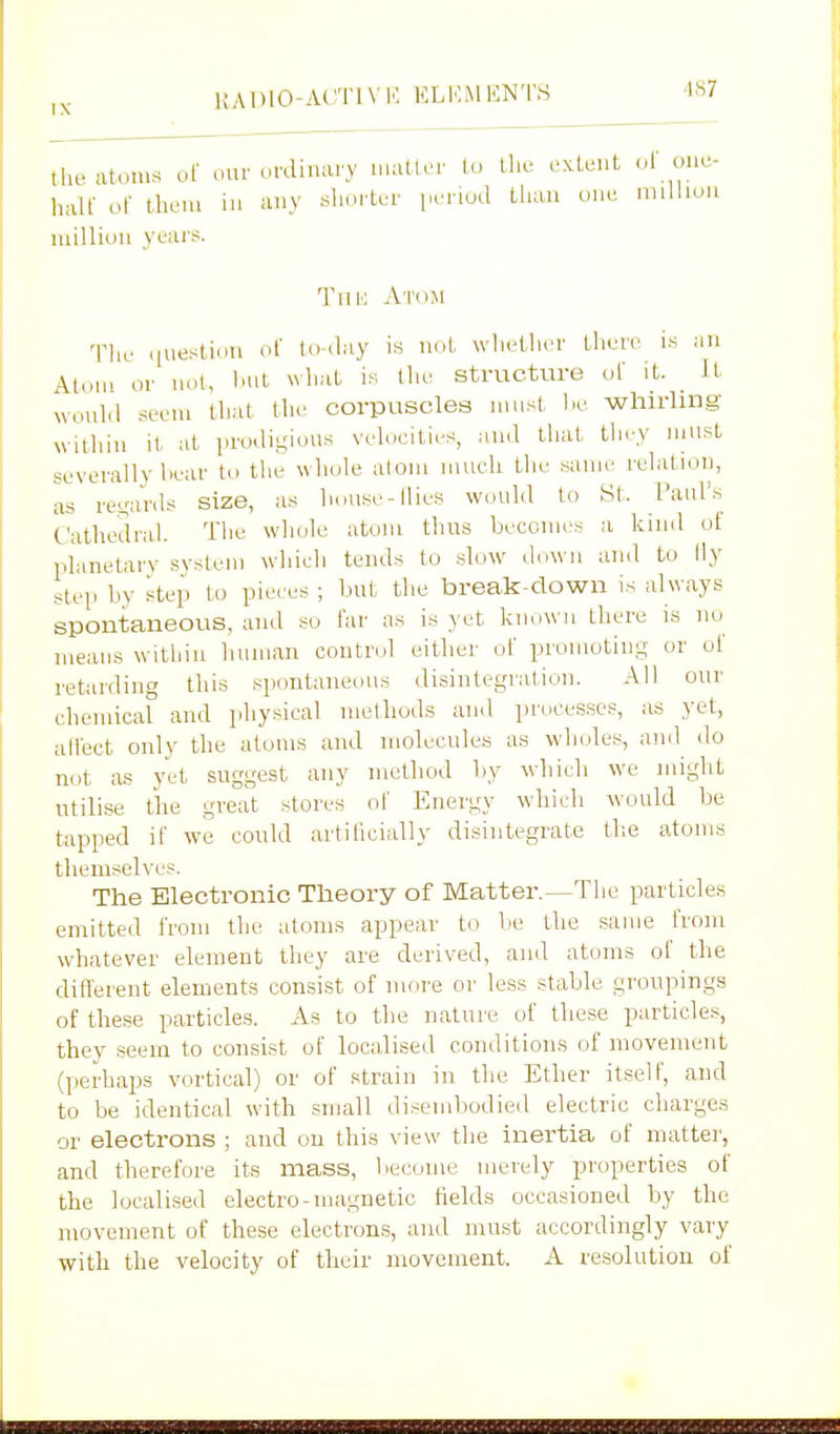 lUDIO-ACTIVK ELKMENTS ^S7 tlR. at.)ius of our ..fdinary i.uitter lu the extent ..l' one- half of them in any shorter period than one million million years. TiiK At(im The question of to ,lay is not wliether there is an Atom or not, l)ut xvhat is the structure of it wonlil seem that llie corpuscles must l.e whirhng- within it at pro.ligious velocities, and that they nmst severally bear to the whole alom much the same relation, as ret;a'rds size, as house-llies would to St. rani's Cathedral. The whole atom thus becomes a kind of planetary svstem which tends to slow down and to fly step by step to pieces ; but the break-down is always spontaneous, and so far as is yet known there is uo means within human control either of promoting or of retarding this spontaneous disintegration. All our chemical and physical nietliods and processes, as yet, allect only the atoms and molecules as wholes, and do not as yet suggest any method by which we might utilise tiie great stores of Energy which would be tapped if we could artificially disintegrate tlie atoms themselves. The Electronic Theory of Matter.—The particles emitted from the atoms appear to be the same from whatever element they are derived, and atoms of the difl'erent elements consist of more or less stable groupings of these particles. As to the nature of these particles, they seem to consist of localised conditions of movement (perhaps vortical) or of strain in the Ether itself, and to be identical with small disembodied electric charges or electrons ; and on this view the inertia of matter, and therefore its mass, become merely properties of the localised electro-magnetic fields occasioned by the movement of these electrons, and must accordingly vary with the velocity of tlieir movement. A resolution of