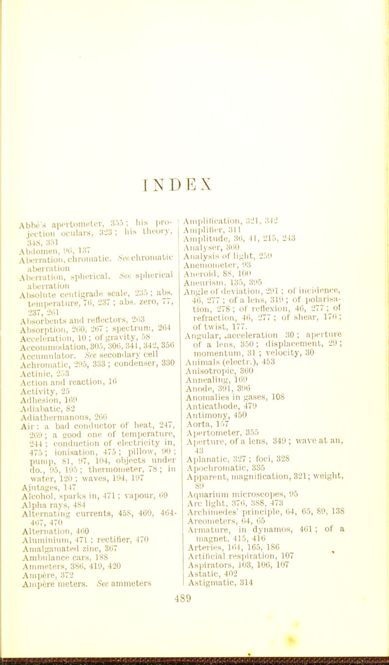 INDEX Ablie s aiiinliimnlcr, ;!.>.'>: liis pni- jcftiuii ui-iilius, J-J3 : lii-i t-liruiy, S ks, Abiionieii, Ho, KiT I AI>iM-naioii, cliruiimtic. Scr. uluoinabiu ubernitiun AlHTiatiun, sphnical. s[ilu.'nc;U :iborniliuii Absolute ci'uUgradH scalu, ; abs. t.Miiiieraluve, TH, :i37 ; abs. zero, 77, •J37, liiH Absorbents an<l rellectoi-s, 2ii3 Absorption, JOO, i!ii7 ; spectrum, 2(i4 Aceeliuation, 10; of gravity, 5^S Acconinioilatiou.SO.O, 300,341, 342, 35li Accnninlator. See secondary cell Aclironiatic, 205, 333 ; condenser, 330 Actinic, 2.i3 Action anil reaction, Ki Activity, 25 Adhesion, llV Adiabatic, S2 Ariiatlierniannns, 2ij|j Air: a bad conilnctor of beat, 247, 2i;'.l; a good one of temperature, 244 ; conduction of electricity in, 475 ; ionisation, 475 ; pillow, '.lO ; pump, 81, 117, IIM, objects under do., '.15, 1SI5 ; thermometer, 7S ; in water, 120 ; waves, 194, 107 A.jntages, 147 Alcohol, sparks in, 471; va[)oar, 09 Alpha rays, 4S4 Alternating currents, 45S, 469, 404- 4i;7, 470 Alternation, 4ii0 Aluminium, 471 : rectifier, liO Amalgamated zinc, 307 Ambulance cars, ISS Ammeters, 3S0, 419, 420 Ampere, 372 Ampere meters. Sue ammeters Amplilication, 321. 312 .■\ui|ililier, .311 Amplitude, 30, II, 215, 243 Analyser, 300 Analysis of light, 25'.i AnemometcM-, 93 Aneroid, SS, 10(i Aneurism. 135, 305 Angle of deviation, 201 ; of inciilence, 40, 277 ; of a lens, 310 ; of polarisa- tion, 278; of reflexion, 40), 277 ; of refraction, 4i), 277 ; of shear, 170; of twist, 177. Angular, .acceleration 30 ; aperture of a lens, 350; displacement, 20; momentum, 31 ; velocity, 30 Animals (electr.), 453 Anisotrojiic, SOU Annealiug, 100 Anode, 301, 300 Anomalies in gase.s, lOS Anticatliode, 470 Antimony, 450 Aorta, 157 Aijertometer, 355 A|ierture, of a lens, 349 ; wave at an, 43 Aplanatic, 327 ; foci, 32S .Apochromatic, ,335 Ap]>arent, magnification, 321; weight, .SO Aquarium microscopes, 95 Arc light, 370, 3S8, 473 .\rchimedes' principle, 04, 05, SO, 138 Areometers, 04, 05 Armature, in dynamos, 401 ; of a magnet, 415, 410 Arteries, 104, 105, ISO ArtlHcial respiration, 107 Aspirators, 103, 100, 107 Astatic, 402 Astigmatic, 314