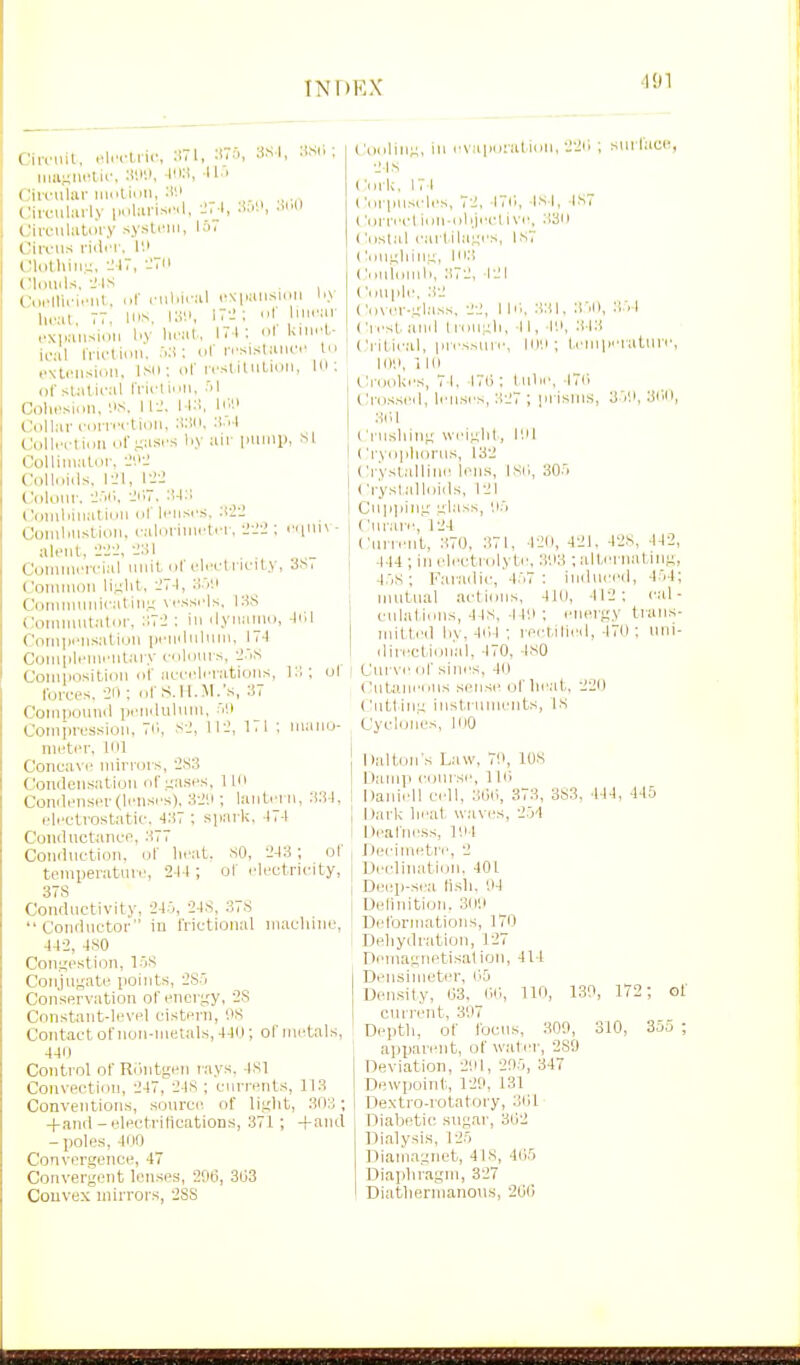 Ciirml, .^l.vliic, :i7l, :!7n, SS I, iWii ; Ciirulai- iiiuUnii, :W c;irail:irl.v poliirisi'd, -J.J, •'H CivcuUitiii-y sysli'iii, IS. Ciii'us riilrr. I'.i Wdtliirr^, -JIT, -Til (Mi)U.ls, --MS Co,Mli.-i.Mil. ..r riil.iral rN|.ansioii \<y Ileal, 77, Ion, 111'.'. 17-'; I u,r;,r cxiaiisioii I'V iM'al. 17 1 ; I l<i''l- iral IVu'linii. ; or itsisIiukt In .■NU'iisioii. ISO; or rrsliliiLicMi, Id; (if statical IVicliiiM. 'il Colii'sion, '.IS, ll-J. I I.!, liW Collar iMnvctioii, :!:). tJoUi'i'thm ol\i;asrs li.v air imiiip, si ColUiiiatnr. ^'-^ Colluiils. IJl, riiJ Cdloiir. -J.'ii;. ('i)inliinatinii ot Ifiisr.s. Coinlin.'iCioii. i-aliiriiiii'tiM', li'Jii; I'li'ii* • aleiit, ■1-2-2. -J:!! Comiiu'irial unit of uli'drie-ity, 3S, Coiiiiiioii li^lit, :;7.|, H.V.I Comiiiiiiiicatiii.ii M'.-isi'ls. l:^S Comimitatdr, : i ilynanio, Jill Coiiiiii'iisatiou priiiltiluiii, 17.1 CoiHliU'iiH'iitiii y cnlonr.s, -J.'.s CoiniiositiDii 111 lu-L-c'lciatiuii.s, ul forces. 211; ol'(S. H.ll.'s, 37 Coiiipouiiil pi'iiilnlmii. aH Comiiressioii, 7Ci, s.', W2, 171 ; maiio- nietcr, Ull Concavi' mirrors, iSS C'onileiisatioii (ir.;;ases, lin Conili'iiser(li'nsi's), 3-J'.i; laiiti'i ii, 331. eli'Ctiristatic-. 437 ; spark. 471 ConductanL-c 377 Coniiiictioii. or lirat. sO, 243; ot temperatuiv, 244 ; ot I'lretricity, 37S Conductivity, 24.0, 24S, 37S Conductor in frictional iiiacliiiio, 442, 4.S0 Con^'estion, l-OS Coii,iui,'ati; points, 2S.i Conservation of energy, 2.S Cnnstant-level cistern, '.is Contact ot'iioii-iiielals, 441); ol' metals, 440 Control of Riintgeii rays. 4S1 Convection, 247, 24S ; currents, 113 Conventions, .sourer of liglit, 303 ; +and-electrifications, 371; -fand - poles, 400 Convergence, 47 Convergent lenses, 206, 3133 Convex mirrors, 2SS I'ooliiig. in rvaporal'iDii. 2211 ; surface, 21s Cork, 171 I 'nriiusrles, 72, I7il, Is l, ■IS7 I'lirrectillU-oliji'Clive, .'130 ('iislal cartilages, IST C.iugliing, 103 Ciuiomli, 372, 121 Couiile. :12 Coser-gl.ass. 22, 1 HI, 331. H'.O, 3:, 1 (irestanil Iroiigli, 11, I'.i. 313 Critical, iiressine, lo'.i ; Innperature, I DO, I lu Ci'ookes, 7 1. 170 : lulie, .1711 Crossed, lenses, 327 ; ]ii isms, 3.V.I, 3(10, 3H1 Cnishing weight, I'.H ('ryoplioriis, 132 Ci-yslalliiie lens, Isil, 30.'> Ci-yslalloids, 121 Cn|i]iing ul.'iss, li'i Curare, 124 Cuneiit, 370, 371, 420, 421. 42S, 442, 444 ; in electrolyte, 3113 ; alternating, 4.1s ; Farailic, 4:'i7 : induced, 4.'el; mutual actions, 410, 412: cal- culal iuiis, 44s, 44!i : energy traiis- initled liv, 4il4 ; rei'tilied, 470 ; iini- ilirectioii'al, 470, 4S0 Cui ve of sines, 40 ( Jutaneous sense of lieat. 220 Ciittiug instrumeiits, is Cycloiies, 100 Daltoii s Law, 70, lOS Damp course, 1 Hi Daniell cell, 3l)li, 373, 3S3. 444, 445 I lark ileal \vavi'S, 2.j4 Deafness, 104 rie'cimetre, 2 Declination. 401 Deep-sea ti.sli. ',14 Delinitioii. 3(HI Deformations, 170 Deliydration, 127 Deinagnetisaliou, 414 Densimeter, 05 Density, 03. 00, 110, 130, 172; of current, 307 Deptli, of focus, 300, 310, 355 ; apijareiit, of water, 289 Deviation, 2',il, 205, 347 Dewpoint,, 120, 131 Dextro-rotatory, 301 Diabetic .sugar, 302 Dialysi.s, 125 Dianiagnet, 4IS, 405 Diapliragin, 327 Diatbernianou.s, 200