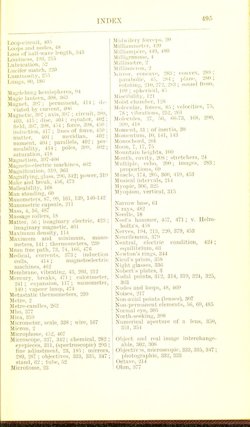 l.Oiili-circuil, lOri 1 Looiis :inil luxK'S, 4S . Loss ,if li:iir-»:ivr l.'iif;lli, Louaiu'.--s, -'13 1 jiliriiMlion, .'''J I Luminosity, I Luns;s, SO, isr. 1 >Lii;ilcbui,; lii'iiiispluTi's, 11 1 M:i';ii- liinlrrn, SUS, HiW M!i''iiet, iMM-iiiaucut, 111 vlatHfl bv cuiTiMit, -tlNl Magnetic. SUT ; axis, SH, ; ciri'iuL, MiV, 40:i, ilisc, lOI; oquator, -1112 ; Mold, ;ii>7. ; I'ovfi', ^HS, -I'lli; iiiciiu-tion. 417 : liiii^.s of toree, -W.t ■ inattin-. lOl : nii'i-iiliaii, 40li ; momoiit, 4111 : parallels, 40-J ; pi'r- meability, 414 ; poles, X>'.>, Wi; saturation, 4IS iMa^'uetisni, ;W7-4lXi M.al'neto-elpctric machines, 4ie> jiaSnilication, :^10, JLiiiniryinr;, -lass, -I'M, 342; puwei-, .31'.i Slake .and brcali, 45(i, 473 Jtalleability, lliS Man standing, liO Manometers, S7. 00, 101, 130, 140-142 Manonietric capsule, 211 Mass, 4, 50, 4S7 Massage rollers, IS Matter, 5ij; imaginary electric, 423 ; imaginary magnetic, 401 Maximum density, 114 Maxim\im and minimum, mano- meters, 141 : thermometers, 230 Mean free path, 73, 74, Kill, 470 Medical, currents, 373; induction coils, 414; magnetoelectric machines, 4(i2 Membrane, vibr.ating, 43, 203, 212 Mercury, bre.al<s, 471 ; calorimeter, 241 ; ex]iansion, 117; manometer, 140 : vapour lamp, 474 Metastatic thermometers, 230 Metre, 2 Metre-candles, 2i')2 Mho, 377 Mica, 350 Micrometer, scale, 33S; wire, 167 Micron, 2 Microplione, 4.'>2, 407 Microscope, 337, 342 ; chemical, 282 ; ey(;pieces, 311, (spectroscopic) 205 ; line adjustment, 23, 1.S5 ; mirrors, 2S0, 2,S7 ; objectives, 333, 335, 347 ; stand, 62 ; tube, 52 Microtome, 23 Jlidwil'ery loreeps, 20 Milliiunmeter, 420 Milliauipen', 440, 4S() .MilligiTinune, 4 Millinu'tn\, 2 .Milliniieinn, 2 .Niirror, eoncave, 283; convex, pai-al)olic, 15, 2S4 ; plane, rotat:in,n, 210, 272, 2S3 ; scjund 100 : spherical, 45 Miseiliility, 121 Miiist chamber, 12S .Molecular, Ibices, S5 ; velocitie 7S ; vibrations, 252, 201 iMolecules, 27, 50, i'.il-73, lOS :tOO, 4IS Moment, :il ; of inei tia, 30 jMomentum, lo, 141, 113 JloniichonI, 201 Mtion, 7, 17, 75 Mountain heights, 100 Month, cavity, 2lis; stretchers, Multi]]|e, echo, 200; ima.ges, l>roportions, 00 Mnsel.-, 174. 205, 300, 110, 453 Musical intervals, 214 ^lyopic, 300, 325 Myopism. vertical, 315 2KS ; 2S0 ; IVom, 24 283 ; 45 471 ; Helm- Narrow base, 01 X ravs, 482 Need'le, 18 Neefs hannner, holtz's, 458 Nerves, 104, 213. 220, 379, 453 Neurilemma, 370 Neutral, electi ic condition, 424 ; equilibrium, 03 Newton's rings, 344 Nicol's prism, 358 Ni.ght gla.sses, 330 Nobert's j}lates, 3 Nodal points, 312, 314, 310, 324, 325, 303 Nodes and loops, 4S, 460 Noises, 217 Non-axial points (lense.s), 307 Non-permanent elements, 50, 00, 485 ] Normal eve, 305 North-seeking, 30S Nimierical apeiture of a lens, 350, 35], 354 Object and real image interchange- able, 302, 308 Objectivis, microscopic, 333, 335, 347 ; photographic, 332, 333 Octave, 214 Ohm, 377