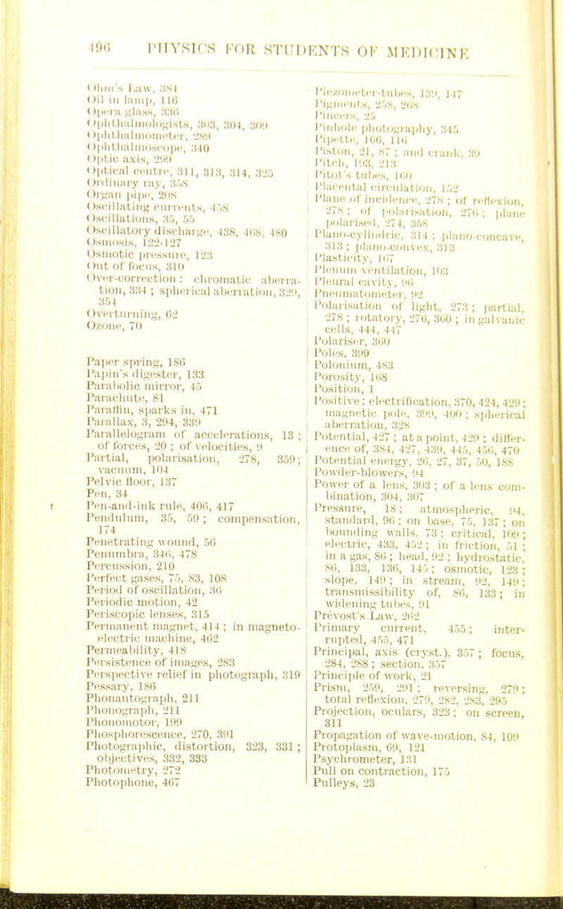 ( lliln s |j;iw, .'IS I Oil in l.'Uiip, I l(i ( )|iit:i kK'iss, 'M>' ( )|>lil,li;i|]iliiliiyi.st,s, :iOI, Dllil I >|>lilli;iliiH)lii(4.('|-, 'J.S'.I 0|>lit,ii:il]niisc(iiic, :i-IO t )ptio axis, -I'.i'.i i)|it,ic!il cTiit,ic, :ti I, si:jj .■(14, ■.i-2;, < )i ilin:iry ray, li.'iS (>r;;:in iii|«', 2ns I )scill;iiiiii,' cMu-n-iits, .|'jS t ).scilluUuiis, 35, !i:> Oscillatory discliiut;!', .|:!8, liiS, ISO Osiiiosis, 12'2-I27 Osmotic iiri'ssiiif, 12;i Out of I'ociis, aio OviT-torriiction : (■liroiiiatu; abi'r ra. tion, 38-1 ; spliiTical abori-alioii, 3-J;i, Ovi'i tmuiiiy, 02 O/.OMi', 70 Pajipr spring, ISO Tapin's di^cstci', 133 Paraliolic inirrop, Paiachuti', 81 Paralliii, sparks in, 171 Parallax, 3, 2!I4, 3311 I'aiallelogram ol' accelerations, 13 ; of I'orcps, 20 ; of vclocilios, i) Partial, polarisation, 278, 309; vacuum, 104 Pelvic Moor, 137 Pen, 34 Pen-anil-ink rule, 400, 417 Peniluluni, 35, 5ii ; compensation, 174 Penetrating wound, 50 Penumbra, 340, 478 Percussion, 210 Perfect gases, 75, S3, 108 Period of oscillation, 30 Periodic motion, 42 Periscopic lenses, 315 Perniauent magnet, 414 ; in magneto- electric machine, 402 Permeability, 41S Persistence of images, 2S3 Perspective relief in photograph, 810 Pessary, ISO Phonautograph, 211 Phonograph, 211 Plionomotor, 190 Phosphorescence, 270, 391 Photographic, distortion, 323, 331 ; objectives, 332, 333 Photometry, 272 Photophone, 407 I'ie/iimeter-tubes, 139, 1 17 I'iginiMit.s, 25S, 20S I'inccis, 25 Pinhole lihotogiajjliy, 345 Pi|>ettc, ICO, no I'istun, 21, S7 ; anil eiank. 39 Pitch, 193, 213 Pilot's tnbes, ion Plai'entul cireulaticjn, 152 Plane of ineidenci-, 2s ; of ri'llcxion, I 278 ; (jf pnliii is;itioii, 270 ; ijlane liolarised, 274, 35S Plano-cylinili ie, 314 ; jilanoconcave-, 313 ; jilano-convex, 313 Plasticity, 107 I'lennni \cntilation, 103 Pleural (■a\ity, 90 Pncumatonieter, 92 Polarisation ol light, 273 ; jiartial. 278 ; rotaloiy, 270, 300 ; in galvanic ceils, 444, 447 Polariser, 300 I Poles, 39!) Polonium, 483 Porosity, lOS Position, 1 Positive: electridcation, 370, 424, 429; magnetic pole, :i99, 400 ; s])lii!ricai I aberration, 32S I Potential, 427 ; at a point, 429 ; differ- I ence of, 384, 427, 43il, 445, 450, 470 , lotential erjergy, 20, 27, 37, 50, 188 Powder-blowers, 94 Power of a lens, 303 ; of a lens com- bination, 304, :-t07 Pressure, 18; atmosijberic, IM. standard, 90 ; on base, 75, 137 ; on bounding walls. 73; critical, io9; electric, 433, 452 ; in friction, 51 ; in a gas, 80 ; head, 92 ; livdrostatic. SO, 133, 130, 145; osmotic, 123; slope. 149; in stream, 92. 149; j transmissibility of, 80, 133 ; in widening tubes, 91 : Provost's Law, 202 Pi'imary curre?it, 455; inter- rn])ted, 455, 471 Principal, axis (cry.st.), 357; focus, 284, 288 ; section,' 357 Princijile of work, 21 Prism, 259, 291 ; reversing, 279; total reflexion. 279, 282, 283. 295 Projection, oculars, 323; on .screen 311 Propagation nf wave-motion, S4, 109 Protoplasm. 09, 121 Psychrometer, 13] Pull on contraction, 175 Pulleys, 23