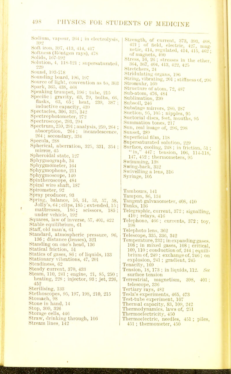 Sraliuiii, vaiKiiir, -JiM ; in I'li'cl j-olysis, SoU iniii, :!'.i7, 11 :i, 1.117 Si)ri,iii'ss (l{niit;;i!M I'ays), IT.s Snliils, l(i7-l'.i-.' Saliition, I, lls-l-Jl ; suj)cr.suLiiiatcii ■2211 Snuiid, l'.i:!-2'.8 SdUiuliiij; board, llHi, I'.i7 Sciuvci! of liKlit, L-ouveiitiun as l.n, .•(!« Sjiai'k, 305, -Kis, -li),s SpcakiiiK truiii)>et, ]'M; ; liilic, 21.0 Simcnlit: gravity, 711, biillis, cr., Ilasks, (•>;!, liS; IkviI, 23',i, 3S7 ; iiiiliictivo capacity, -laii tSpoctacles, .30li, 325, 3-12 8]ii«trnpliotomBter, 272 Si)ec.tros(jo|ie, -293, 2!)-l Spectrum, •25il, 291; analysis, 259, -ID-l ; absorption, 204; incandescuncc, 264; secondary, .■i34 .Specula, 2S8 Spherical, aberration, 325, 331. 354 ; mirror, 45 Spheroidal state, 127 Spliygmograph, 34 Sphygmometer, 104 Sphygmophone, 211 Sphygmoscope, 14f) Spintheroscope, 484 Spiral wire shaft, 1S7 Spirometer, 92 Spray producer, 93 Spring, balance, 16, 51, 53, 57, 5S, Jolly's, 64 ; clips, 1S5 ; extended, 15; mattresses, ISO; scissors, 185 ; under vehicle, 192 Squares, law of in verse, 57. 401, 422 Stable equilibrium, 01 Staff, old man's, 01 Standard, atmospheric pressure, 96, 136 ; distance (lenses), 321 Standing on one's head, 130 .Statical friction, 61 Statics of gases, 86; of liquids, 133 Stationary vibrations, 47, 2U1 Steadiness, 02 Steady current, 370, 433 Steam, 110, 241 ; engine, 21, 85, 250 ; heating, 2-28 ; injector, 93; jet, 226, 452 Sterilising, 133 Stethoscopes, 95, 197, 198, 210, 215 Stomach, OS Stone in liand, 14 Stop, 309, 320 Stor.age cells, 440 Straw, drinking through, 100 .Stream lines, 142 Strength, of ctirreiil, 373, 393, 4iin 421 ; of held, electric, 427, niu ni'tii', 414, re;;ii|ated, 414, 415, 40:? of magnets, 400 Stress, 16, 2(; ; slresses in llie cthej 304, 307, 404, 413, 422, 425 Stletohers, 24 Stridulating organs, 190 String, vibniling, -201 ; siiflm-ss o|, .Stronndir, 100 Structure of atoi;i, 72, 487 .•^lib-atom, 470, 484 Suljliniation, 2:to Sulisoil, 240 Substagi' mii-riirs, 280, 2.S7 Suction, 95, 105 ; nipples, 95 Suctorial discs, feet, mouths, 95 Summation tones. 217 .Sun, real image of, 291',, 298 Sunset, 289 Superlicial film, 118 Super.saturated solulion, 229 Surface, cooling, -248; in fiiirlion, 51  in, 447 ; tensicjn, 106, 114.118, 117, 452 ; thermometers, 95 Swimming, 138 .Swing-back, 332 Swivelling a lens, 310 Syringe, 105 Tambours, 141 Tampon, SO, 134 Tangent galvanometer, 40S, 410 Tanks, 136 Telegi'aphic, current, 372 ; signalling, 410; relays. 410 Telejihone, 400 : curients, 372 ; to\-, 198 Telephoto lens. 362 Telescope, 335, 336, 342 Temperature, 232; in expanding gases, 108 ; in mixed gases, lOS ; critical, 109, 110 ; conduction of, 244 ; equili- brium of, 249 ; exchange of, 246 : on explosion, 241 ; gradient. 245 Tenacity, 169 Ten.sion, 18, 173 ; in liquids, 112. Sec surface tension Terrestrial, magnetism, 3PS, 401 : telescope, 330 Tertiary rays, 482 Tesla's experiments, 465. 473 Test-tube experiment, 107 Thermal capacity, S3, 109, 242 Tliermodynamics. laws of, 251 Thermoelectricity, 450 Thermoelectric, needles, 451 ; ;)iles, 451 ; thermometer, 450