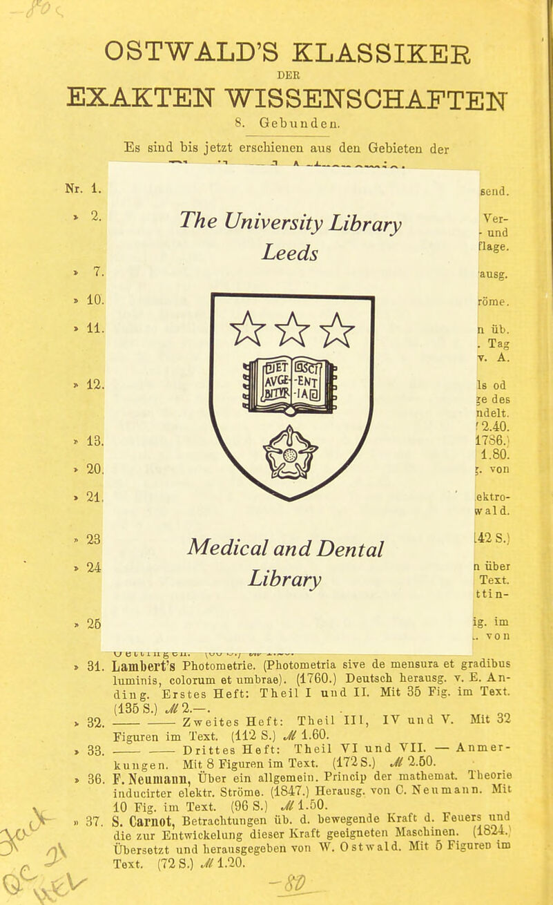 DER EXAKTEN WISSENSCHAFTEN 8. Gebiinden, Es sind bis jetzt erscliienen aus den Gebieten der Nr. 1. » 2. » 7. . 10. » 11. » 12. » 13. » 20. » 21, » 23 » 24 26 31. 32. 33. 36. 37. The University Library Leeds Medical and Dental Library send. Ver- \ und flage. ausg. rome. n lib. . Tag V. A. Is od ;e des ndelt. r2.40. 1786.' i.8o: von .ektro- wald. 142 S.) a iiber Text, tti n- ig. im L. von Lambert's Photometrie. (Photometria sive de mensura et gradibus luminis, colorum et umbrae). (1760.) Deutsch herausg. v. E. An- ding. Erstes Heft: Theil I und II. Mit 35 Fig. im Text. (136 s.) jn.—. Zweites Heft: Theil III, IV und V. Mit 32 Eiguren im Text. (112 S.) J( 1.60. Drittes Heft: Theil VI und VII. — Anmer- kungen. Mit 8 Eiguren im Text. (172 S.) J( l.bQ. F. Neumann, tiber ein allgemein. Princip der raathemat. Theorie iiiducirter elektr. Strome. (1847.) Herausg. von C. Neumann. Mit 10 Fig. im Text. (96 S.) 1.50. S. Carnot, Betraclitungen ub. d. bewegende Kraft d. Feuers und die zur Entwickelung dieser Kraft geeigneten Maschinen. (1824.^ tibersetzt und herausgegeben von W. Ostwald. Mit 6 Fignreo tm Text. (72 S.) ^/1.20.
